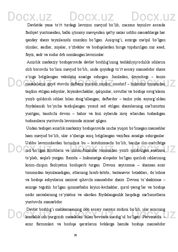 28  Davlatda   yana   to rt   turdagi   lavozim   mavjud   bo lib,   maxsus   tayinlov   asosidaʻ ʻ
faoliyat yuritmasdan, balki ijtimoiy mavqeidan qat'iy nazar ushbu mansablarga har
qanday   shaxs   tayinlanishi   mumkin   bo lgan.   Aniqrog i,   amirga   ma'qul   bo lgan	
ʻ ʻ ʻ
olimlar,   saidlar,   xojalar,   o zbeklar   va   boshqalardan   biriga   topshirilgan   mir   asad,	
ʻ
fayzi, sadr va sudur deb nomlangan lavozimlar.  
  Amirlik   markaziy   boshqaruvida   davlat   boshlig ining   tashkiliyijrochilik   ishlarini	
ʻ
olib boruvchi bo limi mavjud bo lib, unda quyidagi  to rt asosiy  mansabdor  shaxs	
ʻ ʻ ʻ
o ziga   belgilangan   vakolatni   amalga   oshirgan.   Jumladan,   devonbegi   –   tanxo	
ʻ
masalalarini qayd etuvchi daftarni yuritish mudiri; mushrif – hukmdor tomonidan
taqdim etilgan ashyolar, kiyimkechaklar, qalqonlar, sovutlar va boshqa sovg alarni	
ʻ
yozib   qoldirish   ishlari   bilan   shug ullangan;   daftardor	
ʻ   –   tanho   yoki   suyurg oldan	ʻ
foydalanish   bo yicha   tasdiqlangan   yoxud   rad   etilgan   shaxslarning   ma'lumotini	
ʻ
yuritgan;   tanobchi   devon   –   bahor   va   kuz   oylarida   xiroj   erlaridan   tushadigan
tushumlarni yurituvchi lavozimda xizmat qilgan.  
 Undan tashqari amirlik markaziy boshqaruvida uncha yuqori bo lmagan mansablar	
ʻ
ham   mavjud   bo lib,   ular   o zlariga   aniq   belgilangan   vazifani   amalga   oshirganlar.	
ʻ ʻ
Ushbu   lavozimlardan   birinchisi   bu   –   kutubxonachi   bo lib,   barcha   ilm-ma'rifatga	
ʻ
oid   bo lgan   kitoblarni   va   olimu-fuzalolar   tomonidan   yozib   qoldirilgan   asarlarni	
ʻ
to plab, saqlab  yurgan. Baxshi  	
ʻ –   hukumatga aloqador  bo lgan qurilish ishlarining	ʻ
kirim-chiqim   faoliyatini   boshqarib   turgan.   Devoni   sayisxona   –   shaxsan   amir
tomonidan   tayinlanadigan,   otlarning   hisob-kitobi,   tantanavor   bezaklari,   do mbira	
ʻ
va   boshqa   ashyolarini   nazorat   qiluvchi   mansabdor   shaxs.   Devoni   to shakxona	
ʻ   –
amirga   tegishli   bo lgan   qimmatbaho   kiyim-kechaklar,   qurol-yarog lar   va   boshqa	
ʻ ʻ
nodir   narsalarning   ro yxatini   va   ulardan   foydalanganlik   haqidagi   ma'lumotlarni	
ʻ
yurituvchi mansabdor.  
  Davlat boshlig i mahkamasining ikki asosiy maxsus xodimi bo lib, ular amirning	
ʻ ʻ
kundalik   ish   yurgizish   masalalari   bilan   bevosita   mashg ul   bo lgan.   Parvonachi	
ʻ ʻ   –
amir   farmonlari   va   boshqa   qarorlarini   beklarga   hamda   boshqa   mansabdor 