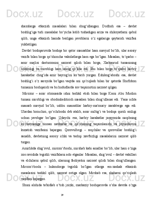 29 
shaxslarga   etkazish   masalalari   bilan   shug ullangan.   Dodhoh   esaʻ   –   davlat
boshlig iga   turli   masalalar   bo yicha   kelib   tushadigan   ariza   va   shikoyatlarni   qabul	
ʻ ʻ
qilib,   unga   etkazish   hamda   berilgan   javoblarni   o z   egalariga   qaytarish   vazifasi	
ʻ
yuklatilgan.  
  Davlat  boshqaruvida  boshqa  bir  qator  mansablar  ham   mavjud bo lib, ular  asosiy	
ʻ
vazifa bilan birga qo shimcha vakolatlarga ham ega bo lgan. Masalan, to qsabo –	
ʻ ʻ ʻ
amir   majlisi   dasturxonini   nazorat   qilish   bilan   birga,   Xarkanrud   tumanining
hokimligi   va   mirobligi   ham   uning   qo lida   edi.   Shu   bilan   birga   to qsabo   harbiy	
ʻ ʻ
harakatlar   chog ida   amir   bayrog ini   ko tarib   yurgan.   Eshikog aboshi   esa,   davlat	
ʻ ʻ ʻ ʻ
boshlig i   o z   saroyida   bo lgan   vaqtda   uni   qo riqlash   bilan   bir   qatorda   Shofirkon	
ʻ ʻ ʻ ʻ
tumanini boshqarish va bu hududlarda suv taqsimotini nazorat qilgan.   
  Miroxur   –   amir   otxonasida   ishni   tashkil   etish   bilan   birga   Komi   Abu   Muslim
tumani mirobligi  va obodonlashtirish masalasi  bilan shug ullanar edi. Yana uchta	
ʻ
mansab   mavjud   bo lib,   ushbu   mansablar   harbiy-ma'muriy   xarakterga   ega   edi.	
ʻ
Ulardan birinchisi,  qo rchiboshi   deb atalib,  amir  miltig i   va boshqa   quroli  sozligi	
ʻ ʻ
uchun   javobgar   bo lgan.   Udaychi   esa,   harbiy   harakatlar   jarayonida   naqibning	
ʻ
ko rsatmasiga   binoan   navkarlar   va   qo shinning   taqsimlanishi   va   joylashuvini	
ʻ ʻ
kuzatish   vazifasini   bajargan.   Qorovulbegi   –   soqchilar   va   qorovullar   boshlig i	
ʻ
sanalib,   davlatning   asosiy   ichki   va   tashqi   xavfsizligi   masalalarini   nazorat   qilib
turgan.  
 Amirlikda shig ovul, miroxo rboshi, mirshab kabi amallar bo lib, ular ham o ziga	
ʻ ʻ ʻ ʻ
xos ravishda tegishli vazifalarni ado etganlar. Masalan, shig ovul	
ʻ  –  davlat vakillari
va   elchilarni   qabul   qilib,   ularning   faoliyatini   nazorat   qilish   bilan   shug ullangan.	
ʻ
Miroxo rboshi	
ʻ   –   hukmdorga   tegishli   bo lgan   otlarga   em-xashak   etkazish	ʻ
masalasini   tashkil   qilib,   nazorat   ostiga   olgan.   Mirshab   esa,   shaharni   qo riqlash	
ʻ
vazifani bajargan.  
  Shuni   alohida   ta'kidlab   o tish   joizki,   markaziy   boshqaruvda   o sha   davrda   o zga	
ʻ ʻ ʻ