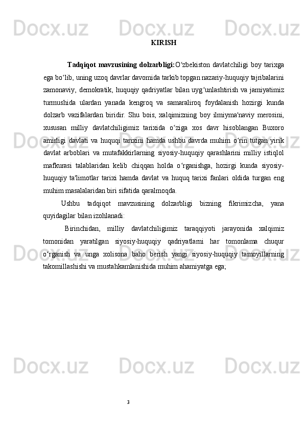 3 
KIRISH
  Tadqiqot   mavzusining   dolzarbligi: O zbekiston   davlatchiligi   boy   tarixgaʻ
ega bo lib, uning uzoq davrlar davomida tarkib topgan nazariy-huquqiy tajribalarini	
ʻ
zamonaviy, demokratik, huquqiy qadriyatlar  bilan uyg unlashtirish va jamiyatimiz	
ʻ
turmushida   ulardan   yanada   kengroq   va   samaraliroq   foydalanish   hozirgi   kunda
dolzarb   vazifalardan   biridir.   Shu   bois,   xalqimizning   boy   ilmiyma'naviy   merosini,
xususan   milliy   davlatchiligimiz   tarixida   o ziga   xos   davr   hisoblangan   Buxoro	
ʻ
amirligi   davlati   va   huquqi   tarixini   hamda   ushbu   davrda   muhim   o rin   tutgan   yirik	
ʻ
davlat   arboblari   va   mutafakkirlarning   siyosiy-huquqiy   qarashlarini   milliy   istiqlol
mafkurasi   talablaridan   kelib   chiqqan   holda   o rganishga,   hozirgi   kunda   siyosiy-	
ʻ
huquqiy   ta'limotlar   tarixi   hamda   davlat   va   huquq   tarixi   fanlari   oldida   turgan   eng
muhim masalalaridan biri sifatida qaralmoqda.  
Ushbu   tadqiqot   mavzusining   dolzarbligi   bizning   fikrimizcha,   yana
quyidagilar bilan izohlanadi:   
B irinchidan,   milliy   davlatchiligimiz   taraqqiyoti   jarayonida   xalqimiz
tomonidan   yaratilgan   siyosiy-huquqiy   qadriyatlarni   har   tomonlama   chuqur
o rganish   va   unga   xolisona   baho   berish   yangi   siyosiy-huquqiy   tamoyillarning	
ʻ
takomillashishi va mustahkamlanishida muhim ahamiyatga ega;  