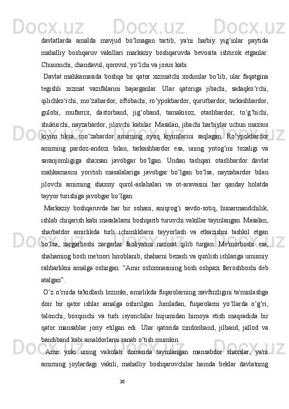 30davlatlarda   amalda   mavjud   bo lmagan   tartib,   ya'ni   harbiy   yig inlar   paytidaʻ ʻ
mahalliy   boshqaruv   vakillari   markaziy   boshqaruvda   bevosita   ishtirok   etganlar.
Chunonchi, chandavul, qorovul, yo lchi va josus
ʻ   kabi.  
  Davlat   mahkamasida   boshqa   bir   qator   xizmatchi   xodimlar   bo lib,   ular   faqatgina	
ʻ
tegishli   xizmat   vazifalarini   bajarganlar.   Ular   qatoriga   jibachi,   sadaqko rchi,	
ʻ
qilichko rchi,   mo zabardor,   oftobachi,   ro ypokbardor,   qurutbardor,   tarkashbardor,	
ʻ ʻ ʻ
gulobi,   mufarrix,   dastorband,   jig oband,   tamakisoz,   otashbardor,   to g bichi,	
ʻ ʻ ʻ
shukurchi, nayzabardor, jilovchi   kabilar. Masalan, jibachi harbiylar uchun maxsus
kiyim   tiksa,   mo zabardor   amirning   oyoq   kiyimlarini   saqlagan.   Ro ypokbardor	
ʻ ʻ
amirning   pardoz-andozi   bilan,   tarkashbardor   esa,   uning   yotog ini   tozaligi   va	
ʻ
saranjomligiga   shaxsan   javobgar   bo lgan.   Undan   tashqari   otashbardor   davlat	
ʻ
mahkamasini   yoritish   masalalariga   javobgar   bo lgan   bo lsa,   nayzabardor   bilan	
ʻ ʻ
jilovchi   amirning   shaxsiy   qurol-aslahalari   va   ot-aravasini   har   qanday   holatda
tayyor turishiga javobgar bo lgan. 	
ʻ
  Markaziy   boshqaruvda   har   bir   sohani,   aniqrog i   savdo-sotiq,   hunarmandchilik,	
ʻ
ishlab chiqarish kabi masalalarni boshqarib turuvchi vakillar tayinlangan. Masalan,
sharbatdor   amirlikda   turli   ichimliklarni   tayyorlash   va   etkazishni   tashkil   etgan
bo lsa,   zargarboshi	
ʻ   zargarlar   faoliyatini   nazorat   qilib   turgan.   Me'morboshi   esa,
shaharning bosh me'mori hisoblanib, shaharni bezash va qurilish ishlariga umumiy
rahbarlikni  amalga oshirgan. “Amir  oshxonasining  bosh oshpazi  farroshboshi  deb
atalgan”. 
  O z o rnida ta'kidlash lozimki, amirlikda fuqarolarning xavfsizligini ta'minlashga
ʻ ʻ
doir   bir   qator   ishlar   amalga   oshirilgan.   Jumladan,   fuqarolarni   yo llarda   o g ri,	
ʻ ʻ ʻ
talonchi,   bosqinchi   va   turli   isyonchilar   hujumidan   himoya   etish   maqsadida   bir
qator   mansablar   joriy   etilgan   edi.   Ular   qatorida   zindonband,   jilband,   jallod   va
bandiband kabi amaldorlarni sanab o tish mumkin. 	
ʻ  
  Amir   yoki   uning   vakolati   doirasida   tayinlangan   mansabdor   shaxslar,   ya'ni
amirning   joylardagi   vakili,   mahalliy   boshqaruvchilar   hamda   beklar   davlatning 