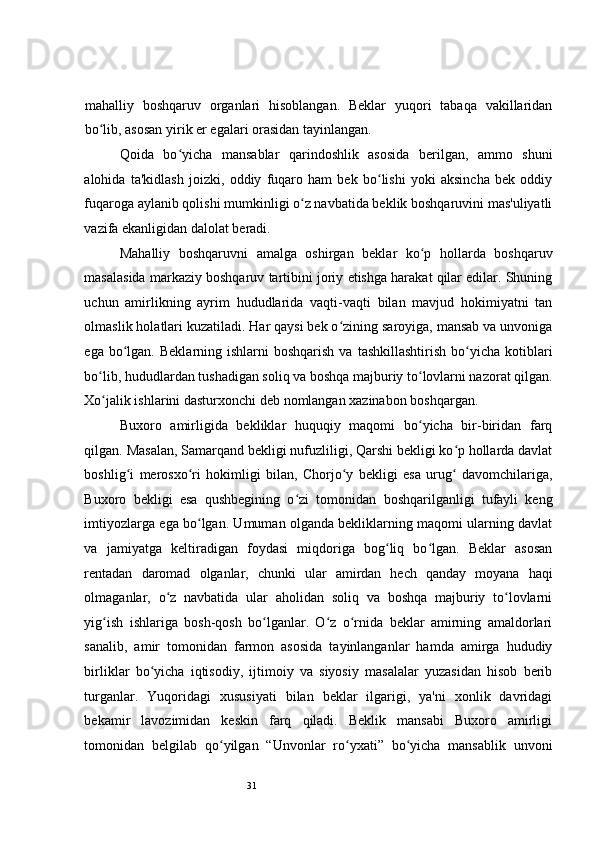 31 
mahalliy   boshqaruv   organlari   hisoblangan.   Beklar   yuqori   tabaqa   vakillaridan
bo lib, asosan yirik er egalari orasidan tayinlangan.  ʻ
Qoida   bo yicha   mansablar   qarindoshlik   asosida   berilgan,   ammo   shuni	
ʻ
alohida   ta'kidlash   joizki,   oddiy   fuqaro   ham   bek   bo lishi   yoki   aksincha   bek   oddiy	
ʻ
fuqaroga aylanib qolishi mumkinligi o z navbatida beklik boshqaruvini mas'uliyatli	
ʻ
vazifa ekanligidan dalolat beradi.  
Mahalliy   boshqaruvni   amalga   oshirgan   beklar   ko p   hollarda   boshqaruv	
ʻ
masalasida markaziy boshqaruv tartibini joriy etishga harakat qilar edilar. Shuning
uchun   amirlikning   ayrim   hududlarida   vaqti-vaqti   bilan   mavjud   hokimiyatni   tan
olmaslik holatlari kuzatiladi. Har qaysi bek o zining saroyiga, mansab va unvoniga	
ʻ
ega  bo lgan.  Beklarning ishlarni   boshqarish  va  tashkillashtirish  bo yicha kotiblari	
ʻ ʻ
bo lib, hududlardan tushadigan soliq va boshqa majburiy to lovlarni nazorat qilgan.	
ʻ ʻ
Xo jalik ishlarini dasturxonchi
ʻ   deb nomlangan xazinabon boshqargan.  
Buxoro   amirligida   bekliklar   huquqiy   maqomi   bo yicha   bir-biridan   farq	
ʻ
qilgan. Masalan, Samarqand bekligi nufuzliligi, Qarshi bekligi ko p hollarda davlat	
ʻ
boshlig i   merosxo ri   hokimligi   bilan,   Chorjo y   bekligi   esa   urug   davomchilariga,	
ʻ ʻ ʻ ʻ
Buxoro   bekligi   esa   qushbegining   o zi   tomonidan   boshqarilganligi   tufayli   keng	
ʻ
imtiyozlarga ega bo lgan. Umuman olganda bekliklarning maqomi ularning davlat	
ʻ
va   jamiyatga   keltiradigan   foydasi   miqdoriga   bog liq   bo lgan.   Beklar   asosan	
ʻ ʻ
rentadan   daromad   olganlar,   chunki   ular   amirdan   hech   qanday   moyana   haqi
olmaganlar,   o z   navbatida   ular   aholidan   soliq   va   boshqa   majburiy   to lovlarni	
ʻ ʻ
yig ish   ishlariga   bosh-qosh   bo lganlar.   O z   o rnida   beklar   amirning   amaldorlari	
ʻ ʻ ʻ ʻ
sanalib,   amir   tomonidan   farmon   asosida   tayinlanganlar   hamda   amirga   hududiy
birliklar   bo yicha   iqtisodiy,   ijtimoiy   va   siyosiy   masalalar   yuzasidan   hisob   berib	
ʻ
turganlar.   Yuqoridagi   xususiyati   bilan   beklar   ilgarigi,   ya'ni   xonlik   davridagi
bekamir   lavozimidan   keskin   farq   qiladi.   Beklik   mansabi   Buxoro   amirligi
tomonidan   belgilab   qo yilgan   “Unvonlar   ro yxati”   bo yicha   mansablik   unvoni	
ʻ ʻ ʻ 