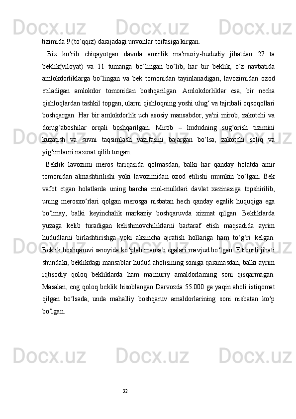 32tizimida 9 (to qqiz) darajadagi unvonlar toifasiga kirgan.  ʻ
  Biz   ko rib   chiqayotgan   davrda   amirlik   ma'muriy-hududiy   jihatdan   27   ta	
ʻ
beklik(viloyat)   va   11   tumanga   bo lingan   bo lib,   har   bir   beklik,   o z   navbatida	
ʻ ʻ ʻ
amlokdorliklarga   bo lingan   va   bek   tomonidan   tayinlanadigan,   lavozimidan   ozod	
ʻ
etiladigan   amlokdor   tomonidan   boshqarilgan.   Amlokdorliklar   esa,   bir   necha
qishloqlardan tashkil topgan, ularni qishloqning yoshi ulug  va tajribali oqsoqollari	
ʻ
boshqargan.   Har   bir   amlokdorlik   uch   asosiy   mansabdor,   ya'ni   mirob,   zakotchi   va
dorug aboshilar   orqali   boshqarilgan.   Mirob   –   hududning   sug orish   tizimini	
ʻ ʻ
kuzatish   va   suvni   taqsimlash   vazifasini   bajargan   bo lsa,   zakotchi   soliq   va	
ʻ
yig imlarni nazorat qilib turgan. 	
ʻ
  Beklik   lavozimi   meros   tariqasida   qolmasdan,   balki   har   qanday   holatda   amir
tomonidan   almashtirilishi   yoki   lavozimidan   ozod   etilishi   mumkin   bo lgan.   Bek	
ʻ
vafot   etgan   holatlarda   uning   barcha   mol-mulklari   davlat   xazinasiga   topshirilib,
uning   merosxo rlari   qolgan   merosga   nisbatan   hech   qanday   egalik   huquqiga   ega	
ʻ
bo lmay,   balki   keyinchalik   markaziy   boshqaruvda   xizmat   qilgan.   Bekliklarda	
ʻ
yuzaga   kelib   turadigan   kelishmovchiliklarni   bartaraf   etish   maqsadida   ayrim
hududlarni   birlashtirishga   yoki   aksincha   ajratish   hollariga   ham   to g ri   kelgan.	
ʻ ʻ
Beklik boshqaruvi saroyida ko plab mansab egalari mavjud bo lgan. E'tiborli jihati	
ʻ ʻ
shundaki, beklikdagi mansablar hudud aholisining soniga qaramasdan, balki ayrim
iqtisodiy   qoloq   bekliklarda   ham   ma'muriy   amaldorlarning   soni   qisqarmagan.
Masalan, eng qoloq beklik hisoblangan Darvozda 55.000 ga yaqin aholi istiqomat
qilgan   bo lsada,   unda   mahalliy   boshqaruv   amaldorlarining   soni   nisbatan   ko p	
ʻ ʻ
bo lgan.  	
ʻ
 
  