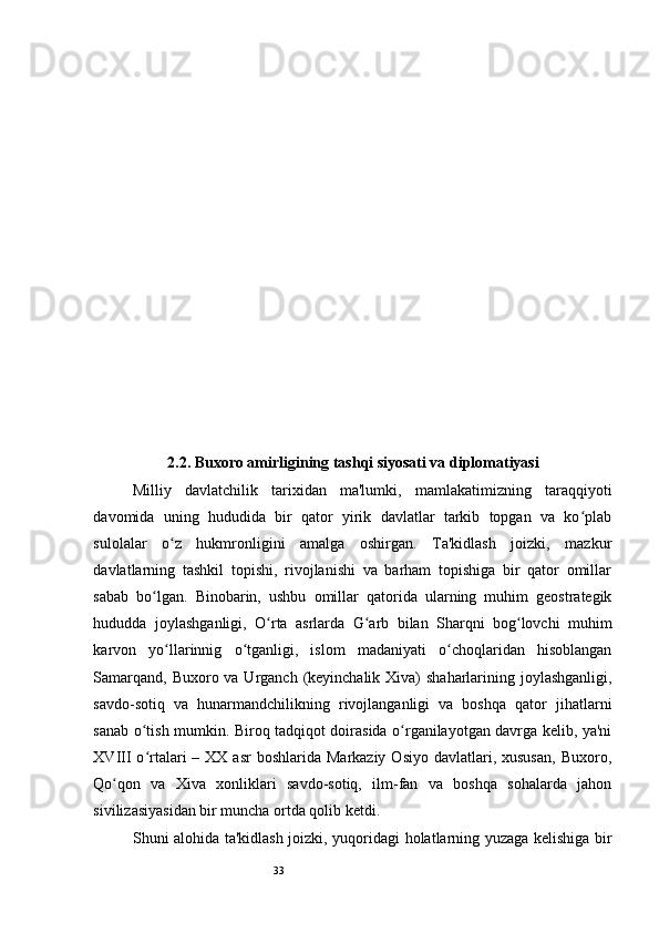 33 
2.2. Buxoro amirligining tashqi siyosati va diplomatiyasi 
Milliy   davlatchilik   tarixidan   ma'lumki,   mamlakatimizning   taraqqiyoti
davomida   uning   hududida   bir   qator   yirik   davlatlar   tarkib   topgan   va   ko plabʻ
sulolalar   o z   hukmronligini   amalga   oshirgan.   Ta'kidlash   joizki,   mazkur	
ʻ
davlatlarning   tashkil   topishi,   rivojlanishi   va   barham   topishiga   bir   qator   omillar
sabab   bo lgan.   Binobarin,   ushbu   omillar   qatorida   ularning   muhim   geostrategik	
ʻ
hududda   joylashganligi,   O rta   asrlarda   G arb   bilan   Sharqni   bog lovchi   muhim	
ʻ ʻ ʻ
karvon   yo llarinnig   o tganligi,   islom   madaniyati   o choqlaridan   hisoblangan	
ʻ ʻ ʻ
Samarqand, Buxoro va Urganch (keyinchalik Xiva) shaharlarining joylashganligi,
savdo-sotiq   va   hunarmandchilikning   rivojlanganligi   va   boshqa   qator   jihatlarni
sanab o tish mumkin. Biroq tadqiqot doirasida o rganilayotgan davrga kelib, ya'ni	
ʻ ʻ
XVIII  o rtalari   – XX  asr  boshlarida  Markaziy  Osiyo  davlatlari, xususan,  Buxoro,
ʻ
Qo qon   va   Xiva   xonliklari   savdo-sotiq,   ilm-fan   va   boshqa   sohalarda   jahon	
ʻ
sivilizasiyasidan bir muncha ortda qolib ketdi.  
Shuni alohida ta'kidlash joizki, yuqoridagi holatlarning yuzaga kelishiga bir 