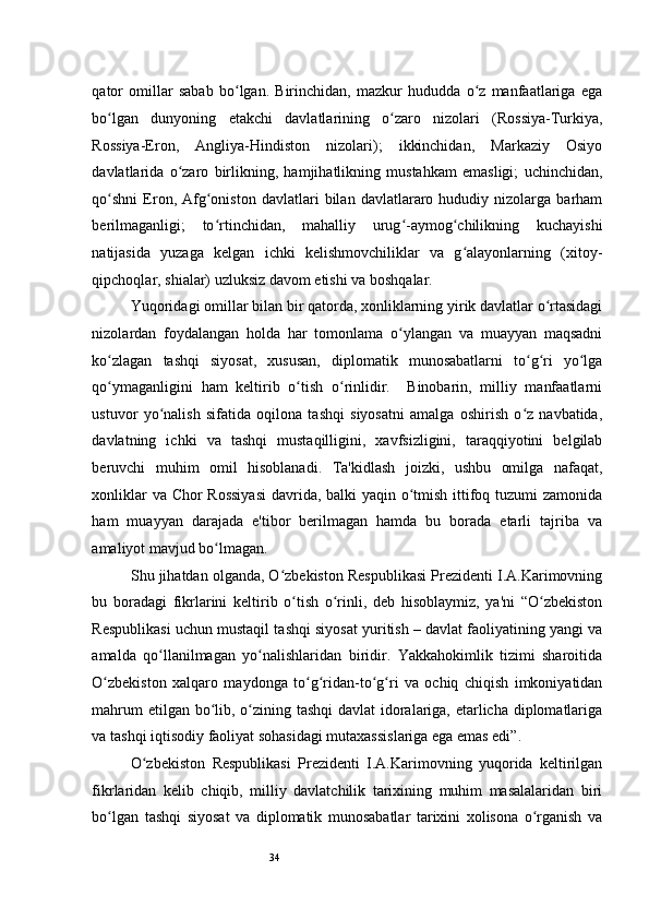 34qator   omillar   sabab   bo lgan.   Birinchidan,   mazkur   hududda   o z   manfaatlariga   egaʻ ʻ
bo lgan   dunyoning   etakchi   davlatlarining   o zaro   nizolari   (Rossiya-Turkiya,	
ʻ ʻ
Rossiya-Eron,   Angliya-Hindiston   nizolari);   ikkinchidan,   Markaziy   Osiyo
davlatlarida   o zaro   birlikning,   hamjihatlikning   mustahkam   emasligi;   uchinchidan,	
ʻ
qo shni   Eron,   Afg oniston   davlatlari   bilan   davlatlararo   hududiy  nizolarga   barham	
ʻ ʻ
berilmaganligi;   to rtinchidan,   mahalliy   urug -aymog chilikning   kuchayishi	
ʻ ʻ ʻ
natijasida   yuzaga   kelgan   ichki   kelishmovchiliklar   va   g alayonlarning   (xitoy-	
ʻ
qipchoqlar, shialar) uzluksiz davom etishi va boshqalar.  
Yuqoridagi omillar bilan bir qatorda, xonliklarning yirik davlatlar o rtasidagi	
ʻ
nizolardan   foydalangan   holda   har   tomonlama   o ylangan   va   muayyan   maqsadni	
ʻ
ko zlagan   tashqi   siyosat,   xususan,   diplomatik   munosabatlarni   to g ri   yo lga	
ʻ ʻ ʻ ʻ
qo ymaganligini   ham   keltirib   o tish   o rinlidir.     Binobarin,   milliy   manfaatlarni
ʻ ʻ ʻ
ustuvor   yo nalish   sifatida   oqilona   tashqi   siyosatni   amalga   oshirish   o z   navbatida,	
ʻ ʻ
davlatning   ichki   va   tashqi   mustaqilligini,   xavfsizligini,   taraqqiyotini   belgilab
beruvchi   muhim   omil   hisoblanadi.   Ta'kidlash   joizki,   ushbu   omilga   nafaqat,
xonliklar  va Chor  Rossiyasi  davrida, balki  yaqin o tmish ittifoq tuzumi  zamonida	
ʻ
ham   muayyan   darajada   e'tibor   berilmagan   hamda   bu   borada   etarli   tajriba   va
amaliyot mavjud bo lmagan.  	
ʻ
Shu jihatdan olganda, O zbekiston Respublikasi Prezidenti I.A.Karimovning	
ʻ
bu   boradagi   fikrlarini   keltirib   o tish   o rinli,   deb   hisoblaymiz,   ya'ni   “O zbekiston	
ʻ ʻ ʻ
Respublikasi uchun mustaqil tashqi siyosat yuritish – davlat faoliyatining yangi va
amalda   qo llanilmagan   yo nalishlaridan   biridir.   Yakkahokimlik   tizimi   sharoitida	
ʻ ʻ
O zbekiston   xalqaro   maydonga   to g ridan-to g ri   va   ochiq   chiqish   imkoniyatidan	
ʻ ʻ ʻ ʻ ʻ
mahrum  etilgan bo lib, o zining tashqi  davlat  idoralariga, etarlicha diplomatlariga	
ʻ ʻ
va tashqi iqtisodiy faoliyat sohasidagi mutaxassislariga ega emas edi”.  
O zbekiston   Respublikasi   Prezidenti   I.A.Karimovning   yuqorida   keltirilgan	
ʻ
fikrlaridan   kelib   chiqib,   milliy   davlatchilik   tarixining   muhim   masalalaridan   biri
bo lgan   tashqi   siyosat   va   diplomatik   munosabatlar   tarixini   xolisona   o rganish   va	
ʻ ʻ 