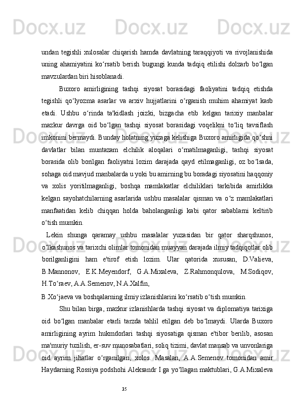 35 
undan   tegishli   xulosalar   chiqarish   hamda   davlatning   taraqqiyoti   va   rivojlanishida
uning   ahamiyatini   ko rsatib   berish   bugungi   kunda   tadqiq   etilishi   dolzarb   bo lganʻ ʻ
mavzulardan biri hisoblanadi.  
Buxoro   amirligining   tashqi   siyosat   borasidagi   faoliyatini   tadqiq   etishda
tegishli   qo lyozma   asarlar   va   arxiv   hujjatlarini   o rganish   muhim   ahamiyat   kasb	
ʻ ʻ
etadi.   Ushbu   o rinda   ta'kidlash   joizki,   bizgacha   etib   kelgan   tarixiy   manbalar	
ʻ
mazkur   davrga   oid   bo lgan   tashqi   siyosat   borasidagi   voqelikni   to liq   tavsiflash	
ʻ ʻ
imkonini bermaydi. Bunday holatning yuzaga kelishiga Buxoro amirligida qo shni	
ʻ
davlatlar   bilan   muntazam   elchilik   aloqalari   o rnatilmaganligi,   tashqi   siyosat	
ʻ
borasida   olib   borilgan   faoliyatni   lozim   darajada   qayd   etilmaganligi,   oz   bo lsada,	
ʻ
sohaga oid mavjud manbalarda u yoki bu amirning bu boradagi siyosatini haqqoniy
va   xolis   yoritilmaganligi,   boshqa   mamlakatlar   elchiliklari   tarkibida   amirlikka
kelgan   sayohatchilarning   asarlarida   ushbu   masalalar   qisman   va   o z   mamlakatlari	
ʻ
manfaatidan   kelib   chiqqan   holda   baholanganligi   kabi   qator   sabablarni   keltirib
o tish mumkin.  	
ʻ
  Lekin   shunga   qaramay   ushbu   masalalar   yuzasidan   bir   qator   sharqshunos,
o lkashunos va tarixchi olimlar tomonidan muayyan darajada ilmiy tadqiqotlar olib
ʻ
borilganligini   ham   e'tirof   etish   lozim.   Ular   qatorida   xususan,   D.Valieva,
B.Mannonov,   E.K.Meyendorf,   G.A.Mixaleva,   Z.Rahmonqulova,   M.Sodiqov,
H.To raev, A.A.Semenov, N.A.Xalfin, 	
ʻ
B.Xo jaeva va boshqalarning ilmiy izlanishlarini ko rsatib o tish mumkin.  
ʻ ʻ ʻ
Shu bilan birga, mazkur izlanishlarda tashqi siyosat  va diplomatiya tarixiga
oid   bo lgan   manbalar   etarli   tarzda   tahlil   etilgan   deb   bo lmaydi.   Ularda   Buxoro
ʻ ʻ
amirligining   ayrim   hukmdorlari   tashqi   siyosatiga   qisman   e'tibor   berilib,   asosan
ma'muriy tuzilish, er-suv munosabatlari, soliq tizimi, davlat mansab va unvonlariga
oid   ayrim   jihatlar   o rganilgan,   xolos.   Masalan,   A.A.Semenov   tomonidan   amir	
ʻ
Haydarning Rossiya podshohi Aleksandr I ga yo llagan maktublari, G.A.Mixaleva	
ʻ 