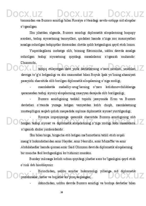 36tomonidan esa Buxoro amirligi bilan Rossiya o rtasidagi savdo-sotiqqa oid aloqalarʻ
o rganilgan. 	
ʻ
Shu   jihatdan   olganda,   Buxoro   amirligi   diplomatik   aloqalarining   huquqiy
asoslari,   tashqi   siyosatining   tamoyillari,   qoidalari   hamda   o ziga   xos   xususiyatlari	
ʻ
amalga oshirilgan tadqiqotlar doirasidan chetda qolib ketganligini qayd etish lozim.
Yuqoridagilarni   inobatga   olib,   bizning   fikrimizcha,   ushbu   davrda   amalga
oshirilgan   tashqi   siyosatning   quyidagi   masalalarini   o rganish   muhimdir.	
ʻ
Chunonchi,  
- tadqiq   etilayotgan   davr   yirik   davlatlarning   o zaro   nizolari,   urushlari	
ʻ
davriga to g ri kelganligi va shu munosabat bilan Buyuk Ipak yo lining ahamiyati	
ʻ ʻ ʻ
pasayishi sharoitida olib borilgan diplomatik aloqalarning o ziga xosligi;  	
ʻ
- mamlakatda   mahalliy-urug larning   o zaro   kelishmovchiliklariga	
ʻ ʻ
qaramasdan tashqi siyosiy aloqalarning muayyan darajada olib borilganligi; 
- Buxoro   amirligining   tashkil   topishi   jarayonida   Eron   va   Buxoro
davlatlari   o rtasida   yuzaga   kelgan   vaziyatdan   kelib   chiqib,   mamlakatning	
ʻ
mustaqilligini saqlab qolish maqsadida oqilona diplomatik siyosat yuritilganligi;  
- Rossiya   imperiyasiga   qaramlik   sharoitida   Buxoro   amirligining   olib
borgan   tashqi   siyosat   va   diplomatik   aloqalarining   o ziga   xosligi   kabi   masalalarni	
ʻ
o rganish shular jumlasidandir.  	
ʻ
  Shu bilan birga, bizgacha etib kelgan ma'lumotlarni tahlil etish orqali 
mang it hukmdorlaridan amir Haydar, amir Nasrullo, amir Muzaffar va amir 	
ʻ
Abdulahadlar hamda qisman amir Said Olimxon davrida diplomatik aloqalarning 
bir muncha faol kechganligini ko rishimiz mumkin.  	
ʻ
Bunday xulosaga kelish uchun quyidagi jihatlar asos bo lganligini qayd etish	
ʻ
o rinli deb hisoblaymiz:  	
ʻ
- Birinchidan ,   ushbu   amirlar   hukmronligi   yillariga   oid   diplomatik
yozishmalar, xatlar va hujjatlar ko proq saqlangan;  	
ʻ
- ikkinchidan, ushbu  davrda  Buxoro amirligi  va  boshqa  davlatlar  bilan 