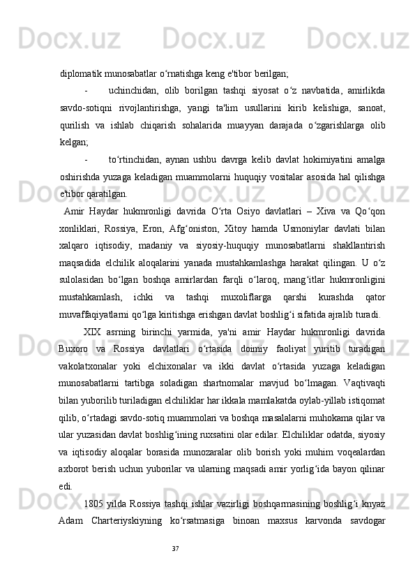 37 
diplomatik munosabatlar o rnatishga keng e'tibor berilgan;   ʻ
- uchinchidan,   olib   borilgan   tashqi   siyosat   o z   navbatida,   amirlikda	
ʻ
savdo-sotiqni   rivojlantirishga,   yangi   ta'lim   usullarini   kirib   kelishiga,   sanoat,
qurilish   va   ishlab   chiqarish   sohalarida   muayyan   darajada   o zgarishlarga   olib	
ʻ
kelgan;  
- to rtinchidan,   aynan   ushbu   davrga   kelib   davlat   hokimiyatini   amalga	
ʻ
oshirishda   yuzaga   keladigan   muammolarni   huquqiy  vositalar   asosida   hal   qilishga
e'tibor qaratilgan.  
  Amir   Haydar   hukmronligi   davrida   O rta   Osiyo   davlatlari   –   Xiva   va   Qo qon	
ʻ ʻ
xonliklari,   Rossiya,   Eron,   Afg oniston,   Xitoy   hamda   Usmoniylar   davlati   bilan	
ʻ
xalqaro   iqtisodiy,   madaniy   va   siyosiy-huquqiy   munosabatlarni   shakllantirish
maqsadida   elchilik   aloqalarini   yanada   mustahkamlashga   harakat   qilingan.   U   o z	
ʻ
sulolasidan   bo lgan   boshqa   amirlardan   farqli   o laroq,   mang itlar   hukmronligini	
ʻ ʻ ʻ
mustahkamlash,   ichki   va   tashqi   muxoliflarga   qarshi   kurashda   qator
muvaffaqiyatlarni qo lga kiritishga erishgan davlat boshlig i sifatida ajralib turadi.	
ʻ ʻ
XIX   asrning   birinchi   yarmida,   ya'ni   amir   Haydar   hukmronligi   davrida
Buxoro   va   Rossiya   davlatlari   o rtasida   doimiy   faoliyat   yuritib   turadigan	
ʻ
vakolatxonalar   yoki   elchixonalar   va   ikki   davlat   o rtasida   yuzaga   keladigan	
ʻ
munosabatlarni   tartibga   soladigan   shartnomalar   mavjud   bo lmagan.   Vaqtivaqti	
ʻ
bilan yuborilib turiladigan elchiliklar har ikkala mamlakatda oylab-yillab istiqomat
qilib, o rtadagi savdo-sotiq muammolari va boshqa masalalarni muhokama qilar va	
ʻ
ular yuzasidan davlat boshlig ining ruxsatini olar edilar. Elchiliklar odatda, siyosiy	
ʻ
va   iqtisodiy   aloqalar   borasida   munozaralar   olib   borish   yoki   muhim   voqealardan
axborot berish uchun yuborilar va ularning maqsadi amir yorlig ida bayon qilinar	
ʻ
edi.  
1805   yilda   Rossiya   tashqi   ishlar   vazirligi   boshqarmasining   boshlig i   knyaz	
ʻ
Adam   Charteriyskiyning   ko rsatmasiga   binoan   maxsus   karvonda   savdogar	
ʻ 