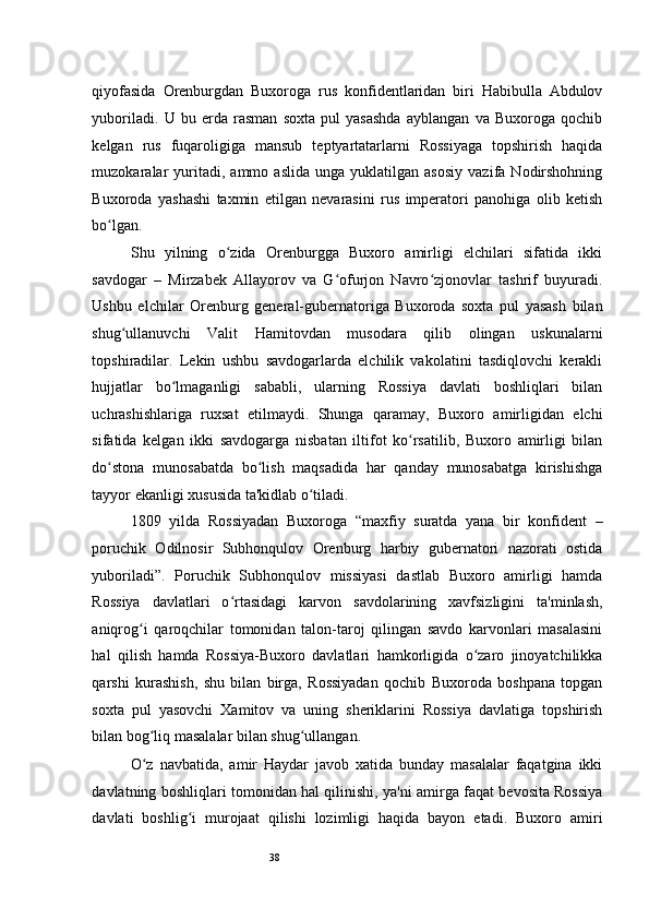 38qiyofasida   Orenburgdan   Buxoroga   rus   konfidentlaridan   biri   Habibulla   Abdulov
yuboriladi.   U   bu   erda   rasman   soxta   pul   yasashda   ayblangan   va   Buxoroga   qochib
kelgan   rus   fuqaroligiga   mansub   teptyartatarlarni   Rossiyaga   topshirish   haqida
muzokaralar   yuritadi,   ammo  aslida   unga  yuklatilgan   asosiy   vazifa   Nodirshohning
Buxoroda   yashashi   taxmin   etilgan   nevarasini   rus   imperatori   panohiga   olib   ketish
bo lgan.  ʻ
Shu   yilning   o zida   Orenburgga   Buxoro   amirligi   elchilari   sifatida   ikki	
ʻ
savdogar   –   Mirzabek   Allayorov   va   G ofurjon   Navro zjonovlar   tashrif   buyuradi.	
ʻ ʻ
Ushbu   elchilar   Orenburg   general-gubernatoriga   Buxoroda   soxta   pul   yasash   bilan
shug ullanuvchi   Valit   Hamitovdan   musodara   qilib   olingan   uskunalarni	
ʻ
topshiradilar.   Lekin   ushbu   savdogarlarda   elchilik   vakolatini   tasdiqlovchi   kerakli
hujjatlar   bo lmaganligi   sababli,   ularning   Rossiya   davlati   boshliqlari   bilan	
ʻ
uchrashishlariga   ruxsat   etilmaydi.   Shunga   qaramay,   Buxoro   amirligidan   elchi
sifatida   kelgan   ikki   savdogarga   nisbatan   iltifot   ko rsatilib,   Buxoro   amirligi   bilan	
ʻ
do stona   munosabatda   bo lish   maqsadida   har   qanday   munosabatga   kirishishga	
ʻ ʻ
tayyor ekanligi xususida ta'kidlab o tiladi.  	
ʻ
1809   yilda   Rossiyadan   Buxoroga   “maxfiy   suratda   yana   bir   konfident   –
poruchik   Odilnosir   Subhonqulov   Orenburg   harbiy   gubernatori   nazorati   ostida
yuboriladi”.   Poruchik   Subhonqulov   missiyasi   dastlab   Buxoro   amirligi   hamda
Rossiya   davlatlari   o rtasidagi   karvon   savdolarining   xavfsizligini   ta'minlash,	
ʻ
aniqrog i   qaroqchilar   tomonidan   talon-taroj   qilingan   savdo   karvonlari   masalasini	
ʻ
hal   qilish   hamda   Rossiya-Buxoro   davlatlari   hamkorligida   o zaro   jinoyatchilikka	
ʻ
qarshi   kurashish,   shu   bilan   birga,   Rossiyadan   qochib   Buxoroda   boshpana   topgan
soxta   pul   yasovchi   Xamitov   va   uning   sheriklarini   Rossiya   davlatiga   topshirish
bilan bog liq masalalar bilan shug ullangan.  	
ʻ ʻ
O z   navbatida,   amir   Haydar   javob   xatida   bunday   masalalar   faqatgina   ikki
ʻ
davlatning boshliqlari tomonidan hal qilinishi, ya'ni amirga faqat bevosita Rossiya
davlati   boshlig i   murojaat   qilishi   lozimligi   haqida   bayon   etadi.   Buxoro   amiri	
ʻ 