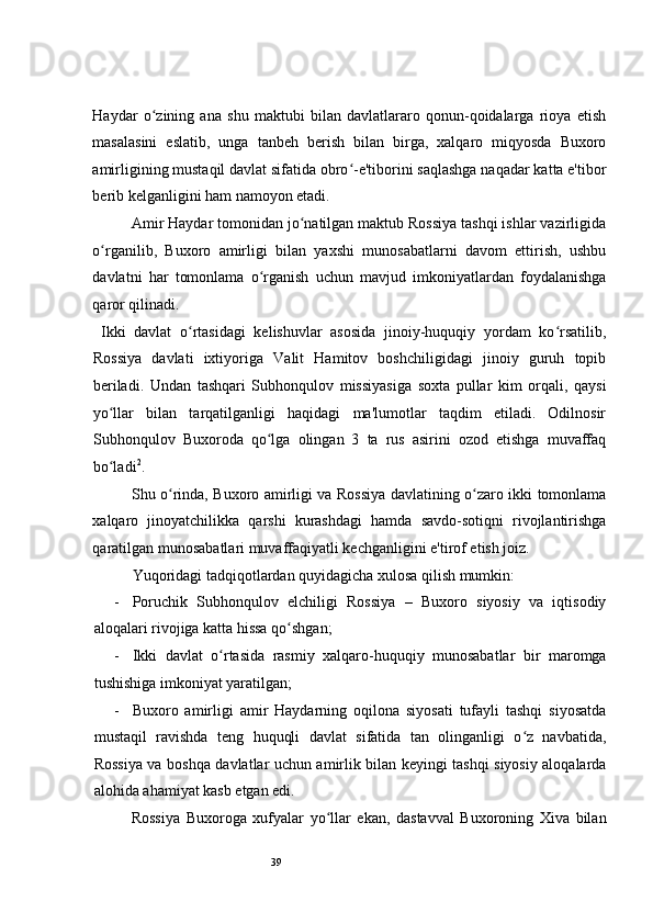 39 
Haydar   o zining   ana   shu   maktubi   bilan   davlatlararo   qonun-qoidalarga   rioya   etishʻ
masalasini   eslatib,   unga   tanbeh   berish   bilan   birga,   xalqaro   miqyosda   Buxoro
amirligining mustaqil davlat sifatida obro -e'tiborini saqlashga naqadar katta e'tibor	
ʻ
berib kelganligini ham namoyon etadi.   
Amir Haydar tomonidan jo natilgan maktub Rossiya tashqi ishlar vazirligida	
ʻ
o rganilib,   Buxoro   amirligi   bilan   yaxshi   munosabatlarni   davom   ettirish,   ushbu	
ʻ
davlatni   har   tomonlama   o rganish   uchun   mavjud   imkoniyatlardan   foydalanishga	
ʻ
qaror qilinadi.  
  Ikki   davlat   o rtasidagi   kelishuvlar   asosida   jinoiy-huquqiy   yordam   ko rsatilib,	
ʻ ʻ
Rossiya   davlati   ixtiyoriga   Valit   Hamitov   boshchiligidagi   jinoiy   guruh   topib
beriladi.   Undan   tashqari   Subhonqulov   missiyasiga   soxta   pullar   kim   orqali,   qaysi
yo llar   bilan   tarqatilganligi   haqidagi   ma'lumotlar   taqdim   etiladi.   Odilnosir	
ʻ
Subhonqulov   Buxoroda   qo lga   olingan   3   ta   rus   asirini   ozod   etishga   muvaffaq	
ʻ
bo ladi	
ʻ 2
.  
Shu o rinda, Buxoro amirligi va Rossiya davlatining o zaro ikki tomonlama	
ʻ ʻ
xalqaro   jinoyatchilikka   qarshi   kurashdagi   hamda   savdo-sotiqni   rivojlantirishga
qaratilgan munosabatlari muvaffaqiyatli kechganligini e'tirof etish joiz. 
Yuqoridagi tadqiqotlardan quyidagicha xulosa qilish mumkin: 
- Poruchik   Subhonqulov   elchiligi   Rossiya   –   Buxoro   siyosiy   va   iqtisodiy
aloqalari rivojiga katta hissa qo shgan;  	
ʻ
- Ikki   davlat   o rtasida   rasmiy   xalqaro-huquqiy   munosabatlar   bir   maromga	
ʻ
tushishiga imkoniyat yaratilgan; 
- Buxoro   amirligi   amir   Haydarning   oqilona   siyosati   tufayli   tashqi   siyosatda
mustaqil   ravishda   teng   huquqli   davlat   sifatida   tan   olinganligi   o z   navbatida,	
ʻ
Rossiya va boshqa davlatlar uchun amirlik bilan keyingi tashqi siyosiy aloqalarda
alohida ahamiyat kasb etgan edi.  
Rossiya   Buxoroga   xufyalar   yo llar   ekan,   dastavval   Buxoroning   Xiva   bilan	
ʻ 