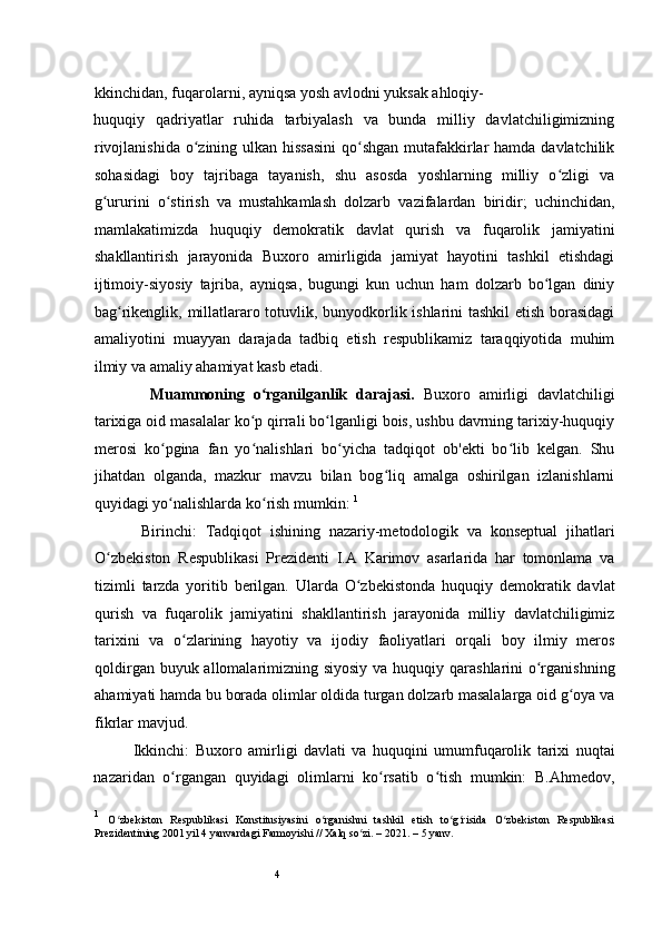 4kkinchidan,  fuqarolarni, ayniqsa yosh avlodni yuksak ahloqiy-
huquqiy   qadriyatlar   ruhida   tarbiyalash   va   bunda   milliy   davlatchiligimizning
rivojlanishida o zining ulkan hissasini  qo shgan  mutafakkirlar hamda davlatchilikʻ ʻ
sohasidagi   boy   tajribaga   tayanish,   shu   asosda   yoshlarning   milliy   o zligi   va	
ʻ
g ururini   o stirish   va   mustahkamlash   dolzarb   vazifalardan   biridir;  	
ʻ ʻ uchinchidan,
mamlakatimizda   huquqiy   demokratik   davlat   qurish   va   fuqarolik   jamiyatini
shakllantirish   jarayonida   Buxoro   amirligida   jamiyat   hayotini   tashkil   etishdagi
ijtimoiy-siyosiy   tajriba,   ayniqsa,   bugungi   kun   uchun   ham   dolzarb   bo lgan   diniy	
ʻ
bag rikenglik, millatlararo totuvlik, bunyodkorlik ishlarini tashkil etish borasidagi	
ʻ
amaliyotini   muayyan   darajada   tadbiq   etish   respublikamiz   taraqqiyotida   muhim
ilmiy va amaliy ahamiyat kasb etadi. 
  Muammoning   o rganilganlik   darajasi.  	
ʻ Buxoro   amirligi   davlatchiligi
tarixiga oid masalalar ko p qirrali bo lganligi bois, ushbu davrning tarixiy-huquqiy
ʻ ʻ
merosi   ko pgina   fan   yo nalishlari   bo yicha   tadqiqot   ob'ekti   bo lib   kelgan.   Shu	
ʻ ʻ ʻ ʻ
jihatdan   olganda,   mazkur   mavzu   bilan   bog liq   amalga   oshirilgan   izlanishlarni	
ʻ
quyidagi yo nalishlarda ko rish mumkin: 	
ʻ ʻ 1
Birinchi:   Tadqiqot   ishining   nazariy-metodologik   va   konseptual   jihatlari
O zbekiston   Respublikasi   Prezidenti   I.A   Karimov   asarlarida   har   tomonlama   va	
ʻ
tizimli   tarzda   yoritib   berilgan.   Ularda   O zbekistonda   huquqiy   demokratik   davlat	
ʻ
qurish   va   fuqarolik   jamiyatini   shakllantirish   jarayonida   milliy   davlatchiligimiz
tarixini   va   o zlarining   hayotiy   va   ijodiy   faoliyatlari   orqali   boy   ilmiy   meros	
ʻ
qoldirgan buyuk allomalarimizning siyosiy  va huquqiy qarashlarini o rganishning	
ʻ
ahamiyati hamda bu borada olimlar oldida turgan dolzarb masalalarga oid g oya va	
ʻ
fikrlar mavjud.   
Ikkinchi:   Buxoro   amirligi   davlati   va   huquqini   umumfuqarolik   tarixi   nuqtai
nazaridan   o rgangan   quyidagi   olimlarni   ko rsatib   o tish   mumkin:   B.Ahmedov,	
ʻ ʻ ʻ
1
  O zbekiston   Respublikasi   Konstitusiyasini   o rganishni   tashkil   etish   to g risida   O zbekiston   Respublikasi	
ʻ ʻ ʻ ʻ ʻ
Prezidentining 2001 yil 4 yanvardagi Farmoyishi // Xalq so zi. – 20	
ʻ 2 1. – 5 yanv.  