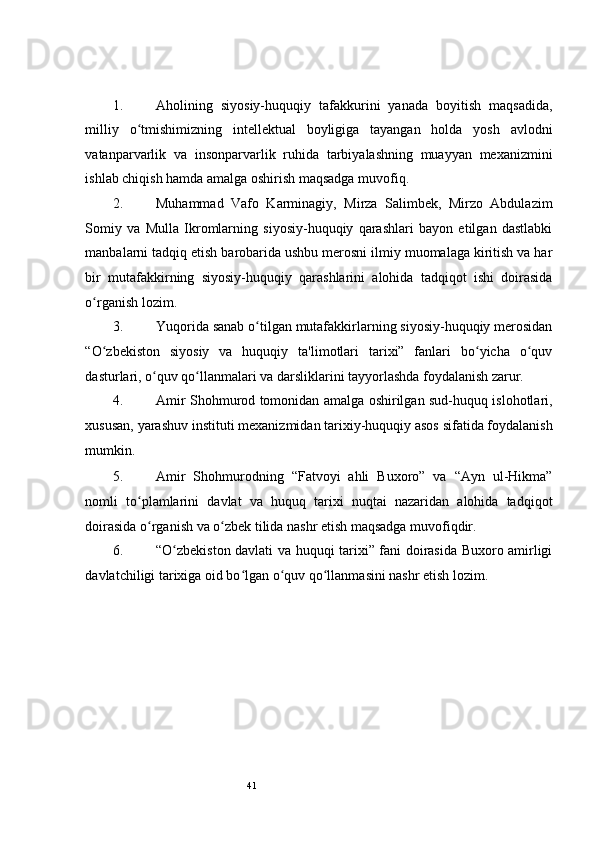 41 
1. Aholining   siyosiy-huquqiy   tafakkurini   yanada   boyitish   maqsadida,
milliy   o tmishimizning   intellektual   boyligiga   tayangan   holda   yosh   avlodniʻ
vatanparvarlik   va   insonparvarlik   ruhida   tarbiyalashning   muayyan   mexanizmini
ishlab chiqish hamda amalga oshirish maqsadga muvofiq.   
2. Muhammad   Vafo   Karminagiy,   Mirza   Salimbek,   Mirzo   Abdulazim
Somiy   va   Mulla   Ikromlarning   siyosiy-huquqiy   qarashlari   bayon   etilgan   dastlabki
manbalarni tadqiq etish barobarida ushbu merosni ilmiy muomalaga kiritish va har
bir   mutafakkirning   siyosiy-huquqiy   qarashlarini   alohida   tadqiqot   ishi   doirasida
o rganish lozim.  	
ʻ
3. Yuqorida sanab o tilgan mutafakkirlarning siyosiy-huquqiy merosidan	
ʻ
“O zbekiston   siyosiy   va   huquqiy   ta'limotlari   tarixi”   fanlari   bo yicha   o quv	
ʻ ʻ ʻ
dasturlari, o quv qo llanmalari va darsliklarini tayyorlashda foydalanish zarur.      	
ʻ ʻ
4. Amir Shohmurod tomonidan amalga oshirilgan sud-huquq islohotlari,
xususan, yarashuv instituti mexanizmidan tarixiy-huquqiy asos sifatida foydalanish
mumkin.   
5. Amir   Shohmurodning   “Fatvoyi   ahli   Buxoro”   va   “Ayn   ul-Hikma”
nomli   to plamlarini   davlat   va   huquq   tarixi   nuqtai   nazaridan   alohida   tadqiqot	
ʻ
doirasida o rganish va o zbek tilida nashr etish maqsadga muvofiqdir.               	
ʻ ʻ
6. “O zbekiston davlati va huquqi tarixi” fani doirasida Buxoro amirligi	
ʻ
davlatchiligi tarixiga oid bo lgan o quv qo llanmasini nashr etish lozim.  	
ʻ ʻ ʻ 