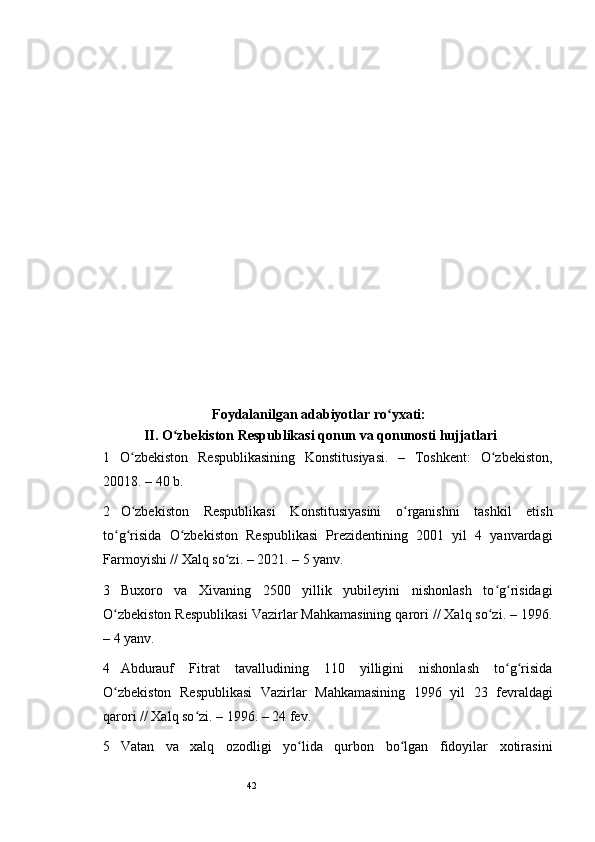 42       
Foydalanilgan adabiyotlar ro yxati: ʻ
 II. O zbekiston Respublikasi qonun va qonunosti hujjatlari	
ʻ   
1   O zbekiston   Respublikasining   Konstitusiyasi.   –   Toshkent:   O zbekiston,	
ʻ ʻ
20018. – 40 b.  
2 O zbekiston   Respublikasi   Konstitusiyasini   o rganishni   tashkil   etish
ʻ ʻ
to g risida   O zbekiston   Respublikasi   Prezidentining   2001   yil   4   yanvardagi	
ʻ ʻ ʻ
Farmoyishi // Xalq so zi. – 2021. – 5 yanv. 	
ʻ
3 Buxoro   va   Xivaning   2500   yillik   yubileyini   nishonlash   to g risidagi	
ʻ ʻ
O zbekiston Respublikasi Vazirlar Mahkamasining qarori // Xalq so zi. – 1996.	
ʻ ʻ
– 4 yanv. 
4 Abdurauf   Fitrat   tavalludining   110   yilligini   nishonlash   to g risida	
ʻ ʻ
O zbekiston   Respublikasi   Vazirlar   Mahkamasining   1996   yil   23   fevraldagi	
ʻ
qarori // Xalq so zi. – 1996. – 24 fev.  	
ʻ
5 Vatan   va   xalq   ozodligi   yo lida   qurbon   bo lgan   fidoyilar   xotirasini	
ʻ ʻ 