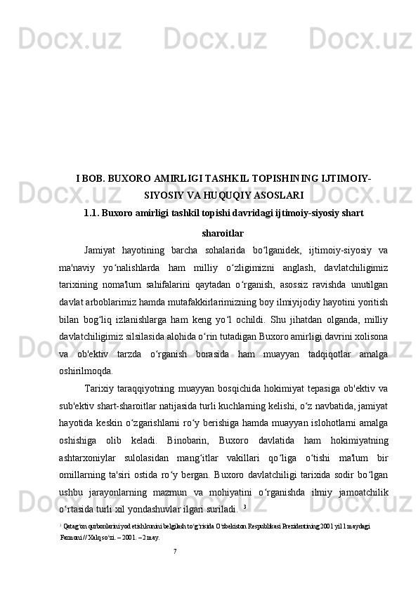 7 
I BOB. BUXORO AMIRLIGI TASHKIL TOPISHINING IJTIMOIY-
SIYOSIY VA HUQUQIY ASOSLARI
1.1. Buxoro amirligi tashkil topishi davridagi ijtimoiy-siyosiy shart
sharoitlar
Jamiyat   hayotining   barcha   sohalarida   bo lganidek,   ijtimoiy-siyosiy   vaʻ
ma'naviy   yo nalishlarda   ham   milliy   o zligimizni   anglash,   davlatchiligimiz	
ʻ ʻ
tarixining   noma'lum   sahifalarini   qaytadan   o rganish,   asossiz   ravishda   unutilgan	
ʻ
davlat arboblarimiz hamda mutafakkirlarimizning boy ilmiyijodiy hayotini yoritish
bilan   bog liq   izlanishlarga   ham   keng   yo l   ochildi.   Shu   jihatdan   olganda,   milliy	
ʻ ʻ
davlatchiligimiz silsilasida alohida o rin tutadigan Buxoro amirligi davrini xolisona	
ʻ
va   ob'ektiv   tarzda   o rganish   borasida   ham   muayyan   tadqiqotlar   amalga	
ʻ
oshirilmoqda.  
Tarixiy   taraqqiyotning   muayyan   bosqichida   hokimiyat   tepasiga   ob'ektiv   va
sub'ektiv shart-sharoitlar natijasida turli kuchlarning kelishi, o z navbatida, jamiyat	
ʻ
hayotida keskin o zgarishlarni  ro y berishiga hamda muayyan islohotlarni amalga	
ʻ ʻ
oshishiga   olib   keladi.   Binobarin,   Buxoro   davlatida   ham   hokimiyatning
ashtarxoniylar   sulolasidan   mang itlar   vakillari   qo liga   o tishi   ma'lum   bir	
ʻ ʻ ʻ
omillarning   ta'siri   ostida   ro y   bergan.   Buxoro   davlatchiligi   tarixida   sodir   bo lgan	
ʻ ʻ
ushbu   jarayonlarning   mazmun   va   mohiyatini   o rganishda   ilmiy   jamoatchilik	
ʻ
o rtasida turli xil yondashuvlar ilgari suriladi.  	
ʻ 3
3
 Qatag on qurbonlarini yod etish kunini belgilash to g risida O zbekiston Respublikasi Prezidentining 2001 yil 1 maydagi 	
ʻ ʻ ʻ ʻ
Farmoni // Xalq so zi. – 2001. – 2 may. 	
ʻ 