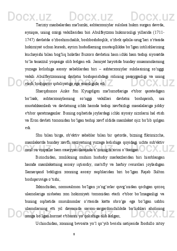 8Tarixiy manbalardan ma'lumki, ashtarxoniylar sulolasi hukm surgan davrda,
ayniqsa,   uning   oxirgi   vakillaridan   biri   Abulfayzxon   hukmronligi   yillarida   (1711-
1747) davlatda o zboshimchalik, boshboshdoqlik, o zbek qabila-urug lari o rtasidaʻ ʻ ʻ ʻ
hokimiyat uchun kurash, ayrim hududlarning mustaqillikka bo lgan intilishlarining	
ʻ
kuchayishi bilan bog liq holatlar Buxoro davlatini ham ichki ham tashqi siyosatda	
ʻ
to la tanazzul yoqasiga olib kelgan edi. Jamiyat hayotida bunday muammolarning	
ʻ
yuzaga   kelishiga   asosiy   sabablardan   biri   –   ashtarxoniylar   sulolasining   so nggi	
ʻ
vakili   Abulfayzxonning   davlatni   boshqarishdagi   rolining   pasayganligi   va   uning
etarli boshqaruv qobiliyatiga ega emasligida edi.  
Sharqshunos   Anke   fon   Kyugelgen   ma'lumotlariga   e'tibor   qaratadigan
bo lsak,   ashtarxoniylarning   so nggi   vakillari   davlatni   boshqarish,   uni	
ʻ ʻ
mustahkamlash   va   davlatning   ichki   hamda   tashqi   xavfsizligi   masalalariga   jiddiy
e'tibor qaratmaganlar. Buning oqibatida joylardagi ichki siyosiy nizolarni hal etish
va Eron davlati tomonidan bo lgan tashqi xavf oldida mamlakat ojiz bo lib qolgan	
ʻ ʻ
edi.  
Shu   bilan   birga,   ob'ektiv   sabablar   bilan   bir   qatorda,   bizning   fikrimizcha,
mamlakatda   bunday   xavfli   vaziyatning   yuzaga   kelishiga   quyidagi   uchta   sub'ektiv
omil va voqealar ham muayyan darajada o zining ta'sirini o tkazgan:  	
ʻ ʻ
Birinchidan,   xonlikning   muhim   hududiy   markazlaridan   biri   hisoblangan
hamda   mamlakatning   asosiy   iqtisodiy,   ma'rifiy   va   harbiy   resurslari   joylashgan
Samarqand   bekligini   xonning   asosiy   raqiblaridan   biri   bo lgan   Rajab   Sulton	
ʻ
boshqaruviga o tishi;  	
ʻ
Ikkinchidan,   nomusulmon   bo lgan   jo ng orlar   quvg inidan   qochgan   qozoq	
ʻ ʻ ʻ ʻ
ulamolariga   nisbatan   xon   hokimiyati   tomonidan   etarli   e'tibor   bo lmaganligi   va	
ʻ
buning   oqibatida   musulmonlar   o rtasida   katta   obro ga   ega   bo lgan   ushbu	
ʻ ʻ ʻ
ulamolarning   etti   yil   davomida   sarson-sargardonchilikda   bo lishlari   aholining	
ʻ
xonga bo lgan hurmat e'tiborini yo qolishiga olib kelgan;  	
ʻ ʻ
Uchinchidan,   xonning bevosita yo l qo yib berishi natijasida Ibodullo	
ʻ ʻ   xitoy 