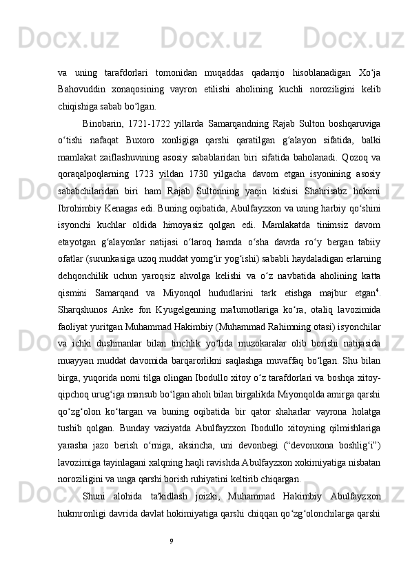 9 
va   uning   tarafdorlari   tomonidan   muqaddas   qadamjo   hisoblanadigan   Xo jaʻ
Bahovuddin   xonaqosining   vayron   etilishi   aholining   kuchli   noroziligini   kelib
chiqishiga sabab bo lgan.   	
ʻ
Binobarin,   1721-1722   yillarda   Samarqandning   Rajab   Sulton   boshqaruviga
o tishi   nafaqat   Buxoro   xonligiga   qarshi   qaratilgan   g alayon   sifatida,   balki	
ʻ ʻ
mamlakat   zaiflashuvining   asosiy   sabablaridan   biri   sifatida   baholanadi.   Qozoq   va
qoraqalpoqlarning   1723   yildan   1730   yilgacha   davom   etgan   isyonining   asosiy
sababchilaridan   biri   ham   Rajab   Sultonning   yaqin   kishisi   Shahrisabz   hokimi
Ibrohimbiy Kenagas edi. Buning oqibatida, Abulfayzxon va uning harbiy qo shini	
ʻ
isyonchi   kuchlar   oldida   himoyasiz   qolgan   edi.   Mamlakatda   tinimsiz   davom
etayotgan   g alayonlar   natijasi   o laroq   hamda   o sha   davrda   ro y   bergan   tabiiy	
ʻ ʻ ʻ ʻ
ofatlar (surunkasiga uzoq muddat yomg ir yog ishi) sababli haydaladigan erlarning	
ʻ ʻ
dehqonchilik   uchun   yaroqsiz   ahvolga   kelishi   va   o z   navbatida   aholining   katta	
ʻ
qismini   Samarqand   va   Miyonqol   hududlarini   tark   etishga   majbur   etgan 4
.
Sharqshunos   Anke   fon   Kyugelgenning   ma'lumotlariga   ko ra,   otaliq   lavozimida	
ʻ
faoliyat yuritgan Muhammad Hakimbiy (Muhammad Rahimning otasi) isyonchilar
va   ichki   dushmanlar   bilan   tinchlik   yo lida   muzokaralar   olib   borishi   natijasida	
ʻ
muayyan   muddat   davomida   barqarorlikni   saqlashga   muvaffaq   bo lgan.   Shu   bilan	
ʻ
birga, yuqorida nomi tilga olingan Ibodullo xitoy o z tarafdorlari va boshqa xitoy-	
ʻ
qipchoq urug iga mansub bo lgan aholi bilan birgalikda Miyonqolda amirga qarshi	
ʻ ʻ
qo zg olon   ko targan   va   buning   oqibatida   bir   qator   shaharlar   vayrona   holatga	
ʻ ʻ ʻ
tushib   qolgan.   Bunday   vaziyatda   Abulfayzxon   Ibodullo   xitoyning   qilmishlariga
yarasha   jazo   berish   o rniga,   aksincha,   uni   devonbegi   (“devonxona   boshlig i”)	
ʻ ʻ
lavozimiga tayinlagani xalqning haqli ravishda Abulfayzxon xokimiyatiga nisbatan
noroziligini va unga qarshi borish ruhiyatini keltirib chiqargan.  
Shuni   alohida   ta'kidlash   joizki,   Muhammad   Hakimbiy   Abulfayzxon
hukmronligi davrida davlat hokimiyatiga qarshi chiqqan qo zg olonchilarga qarshi	
ʻ ʻ 