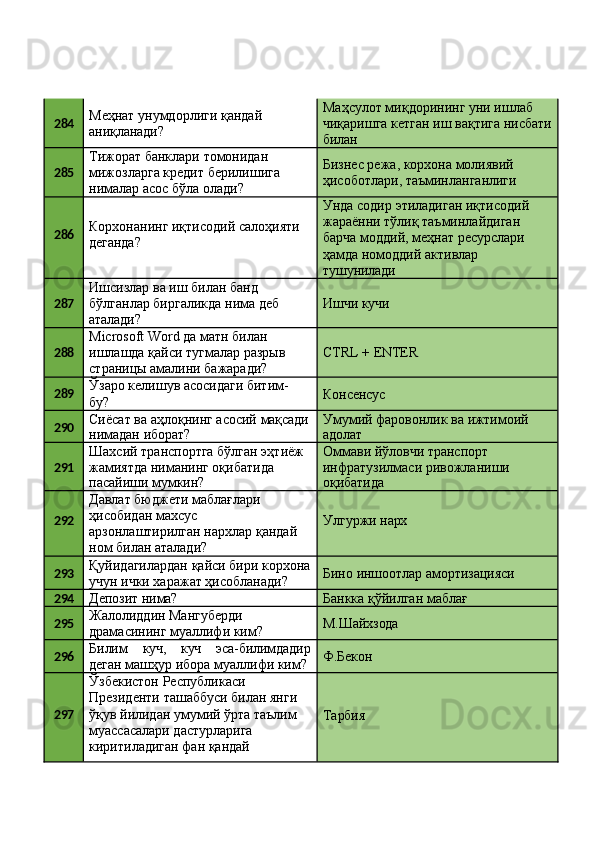 284 Меҳнат   унумдорлиги   қандай 
аниқланади? Маҳсулот миқдорининг уни ишлаб 
чиқаришга   кетган   иш   вақтига   нисбати 
билан
285 Тижорат банклари томонидан 
мижозларга   кредит   берилишига 
нималар асос бўла олади? Бизнес режа, корхона молиявий 
ҳисоботлари,   таъминланганлиги
286 Корхонанинг   иқтисодий   салоҳияти 
деганда? Унда   содир   этиладиган   иқтисодий 
жараённи тўлиқ таъминлайдиган 
барча моддий, меҳнат ресурслари 
ҳамда номоддий активлар 
тушунилади
287 Ишсизлар ва иш билан банд 
бўлганлар   биргаликда   нима   деб 
аталади? Ишчи   кучи
288 Microsoft Word да матн билан 
ишлашда   қайси   тугмалар   разрыв 
страницы амалини бажаради? CTRL   +  ENTER
289 Ўзаро   келишув   асосидаги   битим-
бу? Консенсус
290 Сиёсат   ва   аҳлоқнинг   асосий   мақсади
нимадан   иборат? Умумий   фаровонлик   ва   ижтимоий
адолат
291 Шахсий   транспортга   бўлган   эҳтиёж 
жамиятда ниманинг оқибатида
пасайиши   мумкин? Оммави йўловчи транспорт 
инфратузилмаси   ривожланиши
оқибатида
292 Давлат бюджети маблағлари 
ҳисобидан махсус 
арзонлаштирилган   нархлар   қандай 
ном билан аталади? Улгуржи   нарх
293 Қуйидагилардан   қайси   бири   корхона 
учун ички харажат ҳисобланади? Бино   иншоотлар   амортизацияси
294
Депозит   нима? Банкка   қўйилган   маблағ
295 Жалолиддин Мангуберди 
драмасининг   муаллифи   ким? М.Шайхзода
296 Билим куч, куч эса-билимдадир
деган машҳур ибора муаллифи ким? Ф.Бекон
297 Ўзбекистон Республикаси 
Президенти   ташаббуси   билан   янги 
ўқув   йилидан   умумий   ўрта   таълим 
муассасалари дастурларига
киритиладиган   фан   қандай  Тарбия 