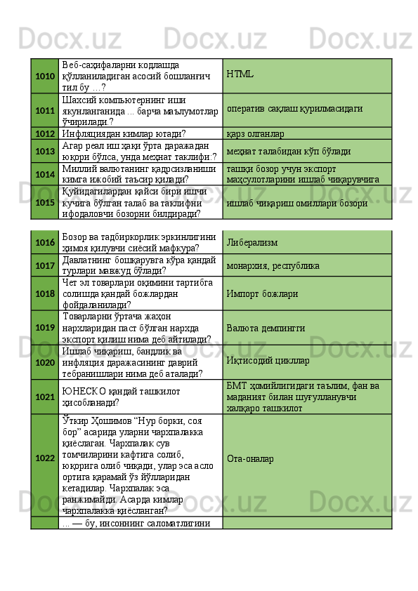 1010 Веб-саҳифаларни кодлашда 
қўлланиладиган   асосий   бошланғич 
тил бу …? HTML
1011 Шахсий компьютернинг иши 
якунланганида   ...   барча   маълумотлар
ўчирилади.? оператив   сақлаш   қурилмасидаги
1012
Инфляциядан   кимлар   ютади? қарз  олганлар
1013 Агар реал иш ҳақи ўрта даражадан 
юқори   бўлса,   унда   меҳнат   таклифи:? меҳнат   талабидан   кўп   бўлади
1014 Миллий   валютанинг   қадрсизланиши
кимга   ижобий   таъсир   қилади? ташқи   бозор   учун   экспорт
маҳсулотларини   ишлаб   чиқарувчига
1015 Қуйидагилардан   қайси   бири   ишчи 
кучига бўлган талаб ва таклифни
ифодаловчи   бозорни   билдиради? ишлаб   чиқариш   омиллари   бозори
1016 Бозор   ва   тадбиркорлик   эркинлигини 
ҳимоя қилувчи сиёсий мафкура? Либерализм
1017 Давлатнинг   бошқарувга   кўра   қандай
турлари   мавжуд   бўлади? монархия,   республика
1018 Чет   эл   товарлари   оқимини   тартибга 
солишда қандай божлардан
фойдаланилади? Импорт   божлари
1019 Товарларни ўртача жаҳон 
нархларидан паст бўлган нархда 
экспорт   қилиш   нима   деб   айтилади? Валюта   демпингги
1020 Ишлаб чиқариш, бандлик ва 
инфляция даражасининг даврий 
тебранишлари   нима   деб   аталади? Иқтисодий   цикллар
1021 ЮНEСКО   қандай   ташкилот 
ҳисобланади? БМТ   ҳомийлигидаги   таълим,   фан   ва 
маданият билан шуғулланувчи 
халқаро ташкилот
1022 Ўткир Ҳошимов “Нур борки, соя 
бор” асарида уларни чархпалакка 
қиёслаган. Чархпалак сув 
томчиларини кафтига солиб, 
юқорига   олиб   чиқади,   улар   эса   асло
ортига қарамай ўз йўлларидан 
кетадилар. Чархпалак эса
ранжимайди.   Асарда   кимлар 
чархпалакка қиёсланган? Ота-оналар
... — бу, инсоннинг саломатлигини  