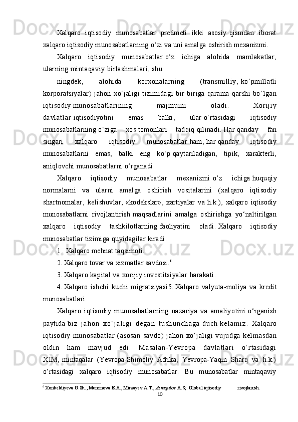 Xalqaro   iqtisodiy   munosabatlar   predmeti   ikki   asosiy   qismdan   iborat
xalqaro   iq tisodiy munosabatlarning   о‘zi va uni amalga oshirish mexanizmi.
Xalqaro   iqtisodiy   munosabatlar   о‘z   ichiga   alohida   mamlakatlar,
ularning   mintaqaviy birlashmalari, shu
ningdek,   alohida   korxonalarning   (transmilliy,   kо‘pmillatli
korporatsiyalar)   jahon   xо‘jaligi   tizimidagi   bir-biriga   qarama-qarshi   b о ‘ l g a n
i q t i s o d i y   m u n o s a b a t l a r i n i n g   m a j m u i n i   o l a d i .   X o r i j i y
d a v l a t l a r   iqtisodiyotini   emas   balki,   ular   о‘rtasidagi   iqtisodiy
munosabatlarning   о‘ziga   xos   tomonlari   tadqiq   qilinadi.   Har   qanday   fan
singari   xalqaro   iqtisodiy   munosabatlar   h am,   har   qanday   iqtisodiy
munosabatlarni   emas,   balki   eng   kо‘p   qaytariladigan,   tipik,   xarakterli,
aniqlovchi munosabatlarni   о‘rganadi.
Xalqaro   iqtisodiy   munosabatlar   mexanizmi   о‘z   ichiga   huquqiy
normalarni   va   ularni   amalga   oshirish   vositalarini   (xalqaro   iqtisodiy
shartnomalar,   kelishuvlar,   «kodekslar»,   xartiyalar   va   h.k.),   xalqaro   iqtisodiy
munosabatlarni   rivojlantirish   maqsadlarini   amalga   oshirishga   yо‘naltirilgan
xalqaro   iqtisodiy   tashkilotlarning   faoliyatini   oladi.   Xalqaro   iqtisodiy
munosabatlar tizimiga   quyidagilar kiradi:
1 . Xalqaro mehnat taqsimoti.
2.   Xalqaro tovar va xizmatlar savdosi. 6
3.   Xalqaro kapital va xorijiy investitsiyalar   h arakati.
4.   Xalqaro   ishchi   kuchi   migratsiyasi 5.   Xalqaro   valyuta-moliya   va   kredit
munosabatlari.
Xalqaro   i q tisodiy   munosabatlarning   nazariya   va   amaliyotini   о‘ rganish
paytida   b i z   j a h o n   x о ‘ j a l i g i   d e g a n   t u s h u n c h a g a   d u c h   k e l a m i z .   Xal qar o
i qt i sodi y   m unosabat l ar   ( asosan   savdo)   j ahon   xо‘ j al i gi   vuj udga   k e l m a s d a n
o l d i n   h a m   m a v j u d   e d i .   M a s a l a n - Y e v r o p a   d a v l a t l a r i   о ‘ r t a s i d a g i
X I M ,   mintaqalar   (Yevropa-Shimoliy   Afrika,   Yevropa-Yaqin   Sharq   va   h.k.)
о‘rtasidagi   xalqaro   iqtisodiy   munosabatlar.   Bu   munosabatlar   mintaqaviy
6
  Xonkeldiyeva G.Sh., Muminova E.A., Mirzayev A.T.,   Asraqulov   A.S;. Global iqtisodiy  rivojlanish.
10