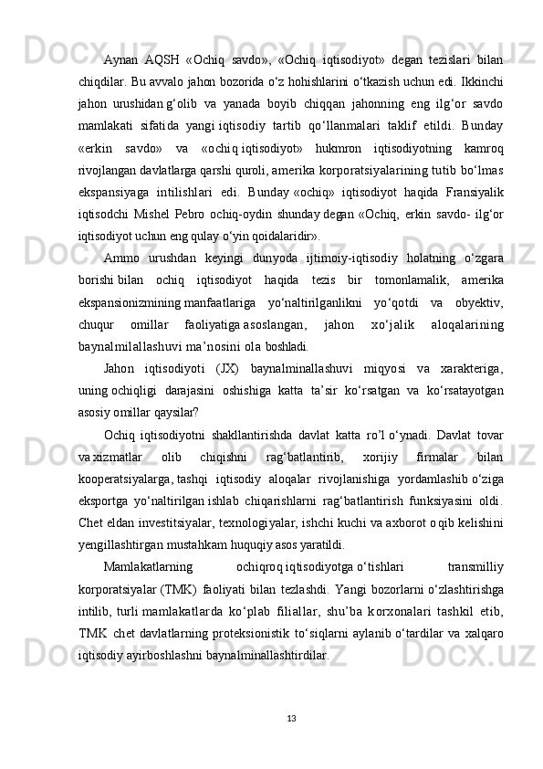 Aynan   AQSH   «Ochiq   savdo»,   «Ochiq   iqtisodiyot»   degan   tezislari   bilan
chiqdilar.   Bu avvalo jahon bozorida о‘z hohishlarini о‘tkazish uchun edi. Ikkinchi
jahon   urushidan   g‘olib   va   yanada   boyib   chiqqan   jahonning   eng   ilg‘or   savdo
mamlakati   sifatida   yangi   iqtisodiy   tartib   qо‘llanmalari   taklif   etildi.   Bunday
«erkin   savdo»   va   «ochiq   iqtisodiyot»   hukmron   iqtisodiyotning   kamroq
rivojlangan davlatlarga qarshi quroli,   amerika korporatsiyalarining tutib bо‘lmas
ekspansiyaga   intilishlari   edi.   Bunday   «ochiq»   iqtisodiyot   haqida   Fransiyalik
iqtisodchi   Mishel   Pebro   ochiq-oydin   shunday   degan   «Ochiq,   erkin   savdo-   ilg‘or
iqtisodiyot uchun eng qulay о‘yin qoidalaridir».
Ammo   urushdan   keyingi   dunyoda   ijtimoiy-iqtisodiy   holatning   о‘zgara
borishi   bilan   ochiq   iqtisodiyot   haqida   tezis   bir   tomonlamalik,   amerika
ekspansionizmining   manfaatlariga   yо‘naltirilganlikni   yо‘qotdi   va   obyektiv,
chuqur   omillar   faoliyatiga   asoslangan,   jahon   xо‘jalik   aloqalarining
baynalmilallashuvi ma’nosini ola   boshladi.
Jahon   iqtisodiyoti   (JX)   baynalminallashuvi   miqyosi   va   xarakteriga,
uning   ochiqligi   darajasini   oshishiga   katta   ta’sir   kо‘rsatgan   va   kо‘rsatayotgan
asosiy omillar q aysilar?
Ochiq   iqtisodiyotni   shakllantirishda   davlat   katta   ro’l   о‘ynadi.   Davlat   tovar
va   xizmatlar   olib   chiqishni   rag‘batlantirib,   xorijiy   firmalar   bilan
kooperatsiyalarga,   tashqi   iqtisodiy   aloqalar   rivojlanishiga   yordamlashib   о‘ziga
eksportga   yо‘naltirilgan   ishlab   chiqarishlarni   rag‘batlantirish   funksiyasini   oldi.
Chet eldan investitsiyalar,   texnologiyalar, ishchi kuchi va axborot o q ib kelishini
yengillashtirgan musta h kam   h u q u q iy asos yaratildi.
Mamlakatlarning   ochiqro q   i q tisodiyotga   о‘ tishlari   transmilliy
korporatsiyalar   (TMK)   faoliyati   bilan   tezlashdi.   Yangi   bozorlarni   о ‘zlashtirishga
intilib,   turli   mamlakatlarda   k о ‘plab   filiallar,   shu’ba   k orx onalari   tashkil   etib,
TMK   chet   davlatlarning   proteksionistik   t о‘ si q larni   aylanib   о‘ tardilar   va   xalqaro
iqtisodiy ayirboshlashni ba y nalmi n allashtirdilar.
13