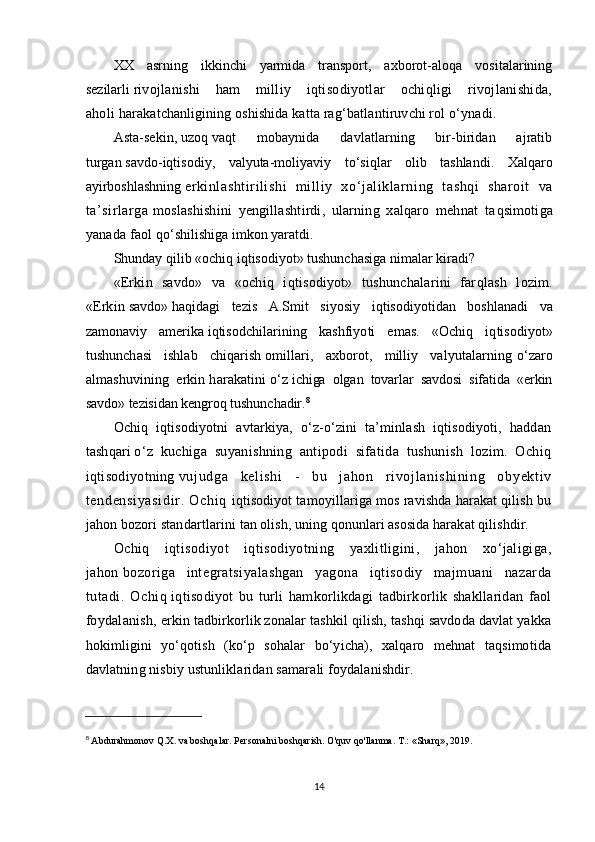 XX   asrning   ikkinchi   yarmida   transport,   axborot-alo q a   vositalarining
sezilarli   rivojlanishi   ham   milliy   i q tisodiyotlar   ochiqligi   rivojlanishida,
a h oli   h arakatchanligining oshishida katta ra g‘ batlantiruvchi rol   о‘ ynadi.
Asta-sekin,   u zo q   va q t   mobaynida   davlatlarning   bir-biridan   ajratib
turgan   savdo-iqtisodiy,   valyuta-moliyaviy   t о‘ si q lar   olib   tashlandi.   Xalqaro
ayirboshlashning   erkinlashtirilishi   milliy   x о ‘jaliklarning   tashqi   sharoit   va
ta’sirlarga   moslashishini   yengillashtirdi,   ularning   xalqaro   mehnat   ta q simotiga
yanada faol   q о‘ shilishiga imkon yaratdi.
Shunday   q ilib «ochiq i q tisodiyot» tushunchasiga nimalar kiradi?
«Erkin   savdo»   va   «ochiq   i q tisodiyot»   tushunchalarini   far q lash   lozim.
«Erkin   savdo»   h a q idagi   tezis   A.Smit   siyosiy   i q tisodiyotidan   boshlanadi   va
zamonaviy   amerika   i q tisodchilarining   kashfiyoti   emas.   «Ochiq   i q tisodiyot»
tushunchasi   ishlab   chi q arish   omillari,   axborot,   milliy   valyutalarning   о ‘zaro
almashuvining   erkin   h arakatini   о ‘z   ichiga   olgan   tovarlar   savdosi   sifatida   «erkin
savdo» tezisidan kengro q   tushunchadir. 8
Ochiq   iqtisodiyotni   avtarkiya,   о‘z-о‘zini   ta’minlash   iqtisodiyoti,   haddan
tashqari   о‘z   kuchiga   suyanishning   antipodi   sifatida   tushunish   lozim.   Ochiq
iqtisodiyotning   vuj udga   kel i shi   -   bu   j ahon   r i voj l ani shi ni ng   obyekt i v
t endensi yasi di r .   Ochi q   iqtisodiyot tamoyillariga mos ravishda harakat qilish bu
jahon bozori standartlarini   tan olish, uning qonunlari asosida harakat qilishdir.
Ochiq   iqtisodiyot   iqtisodiyotning   yaxlitligini,   jahon   xо‘jaligiga,
jahon   bozoriga   integratsiyalashgan   yagona   iqtisodiy   majmuani   nazarda
tutadi.   Ochiq   iqtisodiyot   bu   turli   hamkorlikdagi   tadbirkorlik   shakllaridan   faol
foydalanish,   erkin tadbirkorlik zonalar tashkil qilish, tashqi savdoda davlat yakka
hokimligini   yо‘qotish   (kо‘p   sohalar   bо‘yicha),   xalqaro   mehnat   taqsimotida
davlatning nisbiy ustunliklaridan samarali foydalanishdir.
8
  Abdurahmonov Q.X. va boshqalar. Personalni boshqarish. O'quv qo'llanma. T.: «Sharq», 2019. 
14