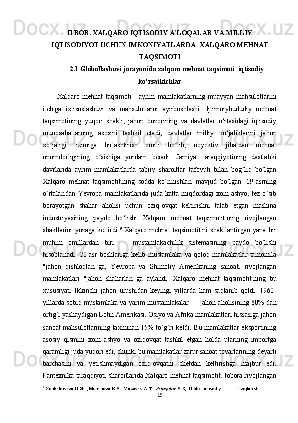 II BOB. XALQARO IQTISODIY A’LOQALAR VA  MILLIY
IQTISODIYOT UCHUN IMKONIYATLARDA   XALQARO MEHNAT
TAQSIMOTI
2.1  Globollashuvi jarayonida xalqaro mehnat taqsimoti  iqtisodiy
ko’rsatkichlar
Xalqaro   mehnat   taqsimoti   -   ayrim   mamlakatlarning   muayyan   mahsulotlarini
i.ch.ga   ixtisoslashuvi   va   mahsulotlarni   ayirboshlashi.   Ijtimoiyhududiy   mehnat
taqsimotining   yuqori   shakli,   jahon   bozorining   va   davlatlar   o rtasidagi   iqtisodiyʻ
munosabatlarning   asosini   tashkil   etadi,   davlatlar   milliy   xo jaliklarini   jahon
ʻ
xo jaligi   tizimiga   birlashtirish   omili   bo lib,   obyektiv   jihatdan   mehnat	
ʻ ʻ
unumdorligining   o sishiga   yordam   beradi.   Jamiyat   taraqqiyotining   dastlabki	
ʻ
davrlarida   ayrim   mamlakatlarda   tabiiy   sharoitlar   tafovuti   bilan   bog liq   bo lgan	
ʻ ʻ
Xalqaro   mehnat   taqsimotit.ning   sodda   ko rinishlari   mavjud   bo lgan.   19-asrning	
ʻ ʻ
o rtalaridan   Yevropa   mamlakatlarida   juda   katta   miqdordagi   xom   ashyo,   tez   o sib	
ʻ ʻ
borayotgan   shahar   aholisi   uchun   oziq-ovqat   keltirishni   talab   etgan   mashina
industriyasining   paydo   bo lishi   Xalqaro   mehnat   taqsimotit.ning   rivojlangan	
ʻ
shakllarini   yuzaga   keltirdi. 9
  Xalqaro   mehnat   taqsimotit.ni   shakllantirgan   yana   bir
muhim   omillardan   biri   —   mustamlakachilik   sistemasining   paydo   bo lishi	
ʻ
hisoblanadi.   20-asr   boshlariga   kelib   mustamlaka   va   qoloq   mamlakatlar   tamomila
"jahon   qishloqlari"ga,   Yevropa   va   Shimoliy   Amerikaning   sanoati   rivojlangan
mamlakatlari   "jahon   shaharlari"ga   aylandi.   Xalqaro   mehnat   taqsimotit.ning   bu
xususiyati   Ikkinchi   jahon   urushidan   keyingi   yillarda   ham   saqlanib   qoldi.   1960-
yillarda sobiq mustamlaka va yarim mustamlakalar — jahon aholisining 80% dan
ortig i yashaydigan Lotin Amerikasi, Osiyo va Afrika mamlakatlari hissasiga jahon	
ʻ
sanoat mahsulotlarining taxminan 15% to g ri keldi. Bu mamlakatlar eksportining	
ʻ ʻ
asosiy   qismini   xom   ashyo   va   oziqovqat   tashkil   etgan   holda   ularning   importga
qaramligi juda yuqori edi, chunki bu mamlakatlar zarur sanoat tovarlarining deyarli
barchasini   va   yetishmaydigan   oziq-ovqatni   chetdan   keltirishga   majbur   edi.
Fantexnika taraqqiyoti sharoitlarida Xalqaro mehnat taqsimotit. tobora rivojlangan
9
  Xonkeldiyeva G.Sh., Muminova E.A., Mirzayev A.T.,   Asraqulov   A.S;. Global iqtisodiy  rivojlanish.
15