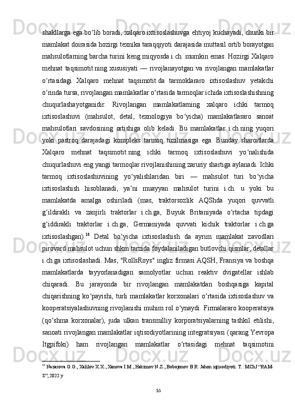 shakllarga ega bo lib boradi, xalqaro ixtisoslashuvga ehtiyoj kuchayadi, chunki birʻ
mamlakat doirasida hozirgi texnika taraqqiyoti darajasida muttasil ortib borayotgan
mahsulotlarning barcha turini keng miqyosda i.ch. mumkin emas. Hozirgi Xalqaro
mehnat   taqsimotit.ning   xususiyati   —   rivojlanayotgan   va   rivojlangan   mamlakatlar
o rtasidagi   Xalqaro   mehnat   taqsimotit.da   tarmoklararo   ixtisoslashuv   yetakchi	
ʻ
o rinda tursa, rivojlangan mamlakatlar o rtasida tarmoqlar ichida ixtisoslashishning
ʻ ʻ
chuqurlashayotganidir.   Rivojlangan   mamlakatlarning   xalqaro   ichki   tarmoq
ixtisoslashuvi   (mahsulot,   detal,   texnologiya   bo yicha)   mamlakatlararo   sanoat	
ʻ
mahsulotlari   savdosining   ortishiga   olib   keladi.   Bu   mamlakatlar   i.ch.ning   yuqori
yoki   pastroq   darajadagi   kompleks   tarmoq   tuzilmasiga   ega.   Bunday   sharoitlarda
Xalqaro   mehnat   taqsimotit.ning   ichki   tarmoq   ixtisoslashuvi   yo nalishida	
ʻ
chuqurlashuvi eng yangi tarmoqlar rivojlanishining zaruriy shartiga aylanadi. Ichki
tarmoq   ixtisoslashuvining   yo yalishlaridan   biri   —   mahsulot   turi   bo yicha	
ʻ ʻ
ixtisoslashish   hisoblanadi,   ya ni   muayyan   mahsulot   turini   i.ch.   u   yoki   bu
ʼ
mamlakatda   amalga   oshiriladi   (mas,   traktorsozlik   AQShda   yuqori   quvvatli
g ildirakli   va   zanjirli   traktorlar   i.ch.ga,   Buyuk   Britaniyada   o rtacha   tipdagi	
ʻ ʻ
g iddirakli   traktorlar   i.ch.ga,   Germaniyada   quvvati   kichik   traktorlar   i.ch.ga
ʻ
ixtisoslashgan). 10
  Detal   bo yicha   ixtisoslashish   da   ayrim   mamlakat   zavodlari	
ʻ
pirovard mahsulot uchun shkm tarzida foydalaniladigan butlovchi qismlar, detallar
i.ch.ga ixtisoslashadi. Mas, "RollsRoys" ingliz firmasi AQSH, Fransiya va boshqa
mamlakatlarda   tayyorlanadigan   samolyotlar   uchun   reaktiv   dvigatellar   ishlab
chiqaradi.   Bu   jarayonda   bir   rivojlangan   mamlakatdan   boshqasiga   kapital
chiqarishning   ko payishi,   turli   mamlakatlar   korxonalari   o rtasida   ixtisoslashuv   va	
ʻ ʻ
kooperatsiyalashuvning rivojlanishi muhim rol o ynaydi. Firmalararo kooperatsiya	
ʻ
(qo shma   korxonalar),   juda   ulkan   transmilliy   korporatsiyalarning   tashkil   etilishi,	
ʻ
sanoati rivojlangan mamlakatlar iqtisodiyotlarining integratsiyasi (qarang   Yevropa
Itgpifoki )   ham   rivojlangan   mamlakatlar   o rtasidagi   mehnat   taqsimotini	
ʻ
10
  Nazarova G.G., Xalilov X.X., Xanova I.M., Hakimov N.Z., Bobojonov B.R. Jahon iqtisodiyoti. T.: MChJ “RAM-
S”, 2022 y 
16