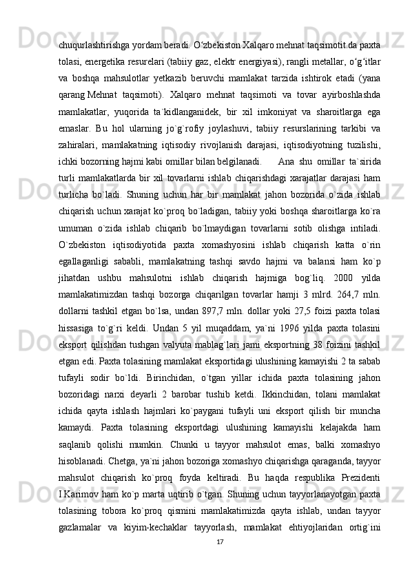 chuqurlashtirishga yordam beradi. O zbekiston Xalqaro mehnat taqsimotit.da paxtaʻ
tolasi, energetika resurelari (tabiiy gaz, elektr energiyasi), rangli metallar, o g itlar	
ʻ ʻ
va   boshqa   mahsulotlar   yetkazib   beruvchi   mamlakat   tarzida   ishtirok   etadi   (yana
qarang   Mehnat   taqsimoti ).   Xalqaro   mehnat   taqsimoti   va   tovar   ayirboshlashda
mamlakatlar,   yuqorida   ta`kidlanganidek,   bir   xil   imkoniyat   va   sharoitlarga   ega
emaslar.   Bu   hol   ularning   jo`g`rofiy   joylashuvi,   tabiiy   resurslarining   tarkibi   va
zahiralari,   mamlakatning   iqtisodiy   rivojlanish   darajasi,   iqtisodiyotning   tuzilishi,
ichki bozorning hajmi kabi omillar bilan belgilanadi. Ana   shu   omillar   ta`sirida
turli   mamlakatlarda   bir   xil   tovarlarni   ishlab   chiqarishdagi   xarajatlar   darajasi   ham
turlicha   bo`ladi.   Shuning   uchun   har   bir   mamlakat   jahon   bozorida   o`zida   ishlab
chiqarish uchun xarajat  ko`proq bo`ladigan, tabiiy yoki  boshqa  sharoitlarga ko`ra
umuman   o`zida   ishlab   chiqarib   bo`lmaydigan   tovarlarni   sotib   olishga   intiladi.
O`zbekiston   iqtisodiyotida   paxta   xomashyosini   ishlab   chiqarish   katta   o`rin
egallaganligi   sababli,   mamlakatning   tashqi   savdo   hajmi   va   balansi   ham   ko`p
jihatdan   ushbu   mahsulotni   ishlab   chiqarish   hajmiga   bog`liq.   2000   yilda
mamlakatimizdan   tashqi   bozorga   chiqarilgan   tovarlar   hamji   3   mlrd.   264,7   mln.
dollarni   tashkil   etgan bo`lsa,  undan  897,7 mln.  dollar   yoki  27,5  foizi   paxta tolasi
hissasiga   to`g`ri   keldi.   Undan   5   yil   muqaddam,   ya`ni   1996   yilda   paxta   tolasini
eksport   qilishdan   tushgan   valyuta   mablag`lari   jami   eksportning   38   foizini   tashkil
etgan edi. Paxta tolasining mamlakat eksportidagi ulushining kamayishi 2 ta sabab
tufayli   sodir   bo`ldi.   Birinchidan,   o`tgan   yillar   ichida   paxta   tolasining   jahon
bozoridagi   narxi   deyarli   2   barobar   tushib   ketdi.   Ikkinchidan,   tolani   mamlakat
ichida   qayta   ishlash   hajmlari   ko`paygani   tufayli   uni   eksport   qilish   bir   muncha
kamaydi.   Paxta   tolasining   eksportdagi   ulushining   kamayishi   kelajakda   ham
saqlanib   qolishi   mumkin.   Chunki   u   tayyor   mahsulot   emas,   balki   xomashyo
hisoblanadi. Chetga, ya`ni jahon bozoriga xomashyo chiqarishga qaraganda, tayyor
mahsulot   chiqarish   ko`proq   foyda   keltiradi.   Bu   haqda   respublika   Prezidenti
I.Karimov ham  ko`p marta uqtirib o`tgan. Shuning uchun tayyorlanayotgan paxta
tolasining   tobora   ko`proq   qismini   mamlakatimizda   qayta   ishlab,   undan   tayyor
gazlamalar   va   kiyim-kechaklar   tayyorlash,   mamlakat   ehtiyojlaridan   ortig`ini
17