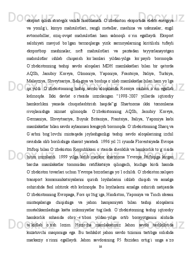 eksport qilish strategik vazifa hisoblanadi. O`zbekiston eksportida elektr energiya
va   yonilg`i,   kimyo   mahsulotlari,   rangli   metallar,   mashina   va   uskunalar,   engil
avtomobillar,   oziq-ovqat   mahsulotlari   ham   salmoqli   o`rin   egallaydi.   Eksport
salohiyati   mavjud   bo`lgan   tarmoqlarga   yirik   sarmoyalarning   kiritilishi   tufayli
eksportbop   mashinalar,   neft   mahsulotlari   va   paxtadan   tayyorlanayotgan
mahsulotlar   ishlab   chiqarish   ko`lamlari   yildan-yilga   ko`payib   bormoqda.
O`zbekistonning   tashqi   savdo   aloqalari   MDH   mamlakatlari   bilan   bir   qatorda
AQSh,   Janubiy   Koreya,   Olmoniya,   Yaponiya,   Frantsiya,   Italiya,   Turkiya,
Malayziya, Shveytsariya, Belьgiya va boshqa o`nlab mamlakatlar bilan ham yo`lga
qo`yildi.   O`zbekistonning   tashqi   savdo   aloqalarida   Rossiya   muhim   o`rin   egallab
kelmoqda.   Ikki   davlat   o`rtasida   imzolangan   “1998-2007   yillarda   iqtisodiy
hamkorlikni   yanada   chuqurlashtirish   haqida”gi   Shartnoma   ikki   tomonlama
rivojlanishga   xizmat   qilmoqda.   O`zbekistonning   AQSh,   Janubiy   Koreya,
Germaniya,   Shveytsariya,   Buyuk   Britaniya,   Frantsiya,   Italiya,   Yaponiya   kabi
mamlakatlar bilan savdo aylanmasi kengayib bormoqda. O`zbekistonning Sharq va
G`arbni   bog`lovchi   mintaqada   joylashganligi   tashqi   savdo   aloqalarining   izchil
ravishda olib borilishiga sharoit yaratadi. 1996 yil 21 iyunda Florentsiyada Evropa
Ittifoqi bilan O`zbekiston Respublikasi o`rtasida sheriklik va hamkorlik to`g`risida
bitim   imzolandi.   1999   yilga   kelib   mazkur   shartnoma   Yevropa   Ittifoqiga   kirgan
barcha   mamlakatlar   tomonidan   ratifikatsiya   qilingach,   kuchga   kirdi   hamda
O`zbekiston tovarlari uchun Yevropa bozorlariga yo`l ochildi. O`zbekiston xalqaro
transport   kommunikatsiyalarini   qurish   loyihalarini   ishlab   chiqish   va   amalga
oshirishda   faol   ishtirok   etib   kelmoqda.   Bu   loyihalarni   amalga   oshirish   natijasida
O`zbekistonning Evropaga, Fors qo`ltig`iga, Hindiston, Yaponiya va Tinch okeani
mintaqalariga   chiqishiga   va   jahon   hamjamiyati   bilan   tashqi   aloqalarni
mustahkamlashiga   katta   imkoniyatlar   tug`iladi.   O`zbekistonning   tashqi   iqtisodiy
hamkorlik   sohasida   obro`-e`tibori   yildan-yilga   ortib   borayotganini   alohida
ta`kidlab   o`tish   lozim.   Hozircha   mamlakatimiz   Jahon   savdo   tashkilotida
kuzatuvchi   maqomiga   ega.   Bu   tashkilot   jahon   savdo   tizimini   tartibga   solishda
markaziy   o`rinni   egallaydi.   Jahon   savdosining   95   foizidan   ortig`i   unga   a`zo
18