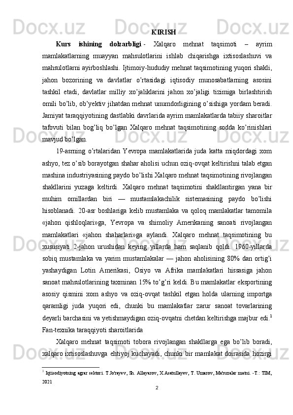 KIRISH
Kurs   ishining   dolzarbligi   -   Xalqaro   mehnat   taqsimoti   –   ayrim
mamlakatlarning   muayyan   mahsulotlarini   ishlab   chiqarishga   ixtisoslashuvi   va
mahsulotlarni ayirboshlashi. Ijtimoiy-hududiy mehnat taqsimotining yuqori shakli,
jahon   bozorining   va   davlatlar   o’rtasidagi   iqtisodiy   munosabatlarning   asosini
tashkil   etadi,   davlatlar   milliy   xo’jaliklarini   jahon   xo’jaligi   tizimiga   birlashtirish
omili bo’lib, ob’yektiv jihatdan mehnat unumdorligining o’sishiga yordam beradi.
Jamiyat taraqqiyotining dastlabki davrlarida ayrim mamlakatlarda tabiiy sharoitlar
tafovuti   bilan   bog’liq   bo’lgan   Xalqaro   mehnat   taqsimotining   sodda   ko’rinishlari
mavjud bo’lgan. 
19-asrning   o’rtalaridan   Yevropa   mamlakatlarida   juda   katta   miqdordagi   xom
ashyo, tez o’sib borayotgan shahar aholisi uchun oziq-ovqat keltirishni talab etgan
mashina industriyasining paydo bo’lishi Xalqaro mehnat taqsimotining rivojlangan
shakllarini   yuzaga   keltirdi.   Xalqaro   mehnat   taqsimotini   shakllantirgan   yana   bir
muhim   omillardan   biri   —   mustamlakachilik   sistemasining   paydo   bo’lishi
hisoblanadi.   20-asr   boshlariga   kelib   mustamlaka   va   qoloq   mamlakatlar   tamomila
«jahon   qishloqlari»ga,   Yevropa   va   shimoliy   Amerikaning   sanoati   rivojlangan
mamlakatlari   «jahon   shaharlari»ga   aylandi.   Xalqaro   mehnat   taqsimotining   bu
xususiyati   2-jahon   urushidan   keying   yillarda   ham   saqlanib   qoldi.   1960-yillarda
sobiq   mustamlaka   va   yarim   mustamlakalar   —   jahon   aholisining   80%   dan   ortig’i
yashaydigan   Lotin   Amerikasi,   Osiyo   va   Afrika   mamlakatlari   hissasiga   jahon
sanoat mahsulotlarining taxminan 15% to’g’ri keldi. Bu mamlakatlar eksportining
asosiy   qismini   xom   ashyo   va   oziq-ovqat   tashkil   etgan   holda   ularning   importga
qaramligi   juda   yuqori   edi,   chunki   bu   mamlakatlar   zarur   sanoat   tovarlarining
deyarli barchasini va yetishmaydigan oziq-ovqatni chetdan keltirishga majbur edi. 1
Fan-texnika taraqqiyoti sharoitlarida 
Xalqaro   mehnat   taqsimoti   tobora   rivojlangan   shakllarga   ega   bo’lib   boradi,
xalqaro ixtisoslashuvga  ehtiyoj  kuchayadi, chunki  bir mamlakat  doirasida hozirgi
1
  Iqtisodiyotning agrar  sektori. T.Jo'rayev,  Sh. Allayarov,  X.Asatullayev,  T. Umarov, Ma'ruzalar  matni. -T.: TIM,
2021
2
