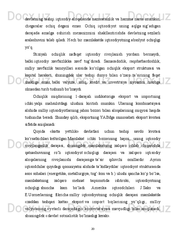 davlatning   tashqi   iqtisodiy   aloqalarida   nazoratsizlik   va   hamma   narsa   mumkin,
chegaralar   ochiq   degani   emas.   Ochiq   iqtisodiyot   uning   aqlga   sig‘adigan
darajada   amalga   oshirish   mexanizmini   shakllantirishda   davlatning   sezilarli
aralashuvini  talab  qiladi. Hech  bir   mamlakatda  iqtisodiyotning absolyut   ochiqligi
yо‘q.
Stixiyali   ochiqlik   nafaqat   iqtisodiy   rivojlanish   yordam   bermaydi,
balki   iqtisodiy   xavfsizlikka   xavf   tug‘diradi.   Samaradorlik,   raqobatbardoshlik,
milliy   xavfsizlik   tamoyillari   asosida   kо‘rilgan   ochiqlik   eksport   strukturasi   va
kapital   h arakati,   shuningdek   ular   tashqi   dunyo   bilan   о‘zaro   ta’sirining   faqat
shakliga   emas,   balki   valyuta,   soliq,   kredit   va   investitsiya   siyosatini   hisobga
olmasdan turib tushunib   bо‘lmaydi.
Ochiqlik   miqdorining   1-darajali   indikatoriga   eksport   va   importning
ichki   yalpi   mahsulotdagi   ulushini   kiritish   mumkin.   Ularning   kombinatsiyasi
alohida   milliy   iqtisodiyotlarning   jahon   bozori   bilan   aloqalarining   miqyosi   haqida
tushuncha beradi.   Shunday qilib, eksportning YAIMga munosabati eksport kvotasi
sifatida aniqlanadi:
Quyida   «katta   yettilik»   davlatlari   uchun   tashqi   savdo   kvotasi
kо‘rsatkichlari   keltirilgan: Mamlakat   ichki   bozorining   hajmi,   uning   iqtisodiy
rivojlanganlik   darajasi,   shuningdek   mamlakatning   xalqaro   ishlab   chiqarishda
qatnashuvining   ro’li   iqtisodiyot   ochiqligi   darajasi   va   xalqaro   iqtisodiy
aloqalarning   rivojlanishi   darajasiga   ta’sir   qiluvchi   omillardir.   Ayrim
iqtisodchilar quyidagi qonuniyatni alohida ta’kidlaydilar: iqtisodiyot strukturasida
asos sohalari (energetika, metallurgiya, tog‘-kon va b.) ulushi qancha kо‘p bо‘lsa,
mamlakatning   xalqaro   mehnat   taqsimotida   ishtiroki,   iqtisodiyotning
ochiqligi   shuncha   kam   bо‘ladi.   Amerika   iqtisodchilari   J.Saks   va
E.Uornerlarning   fikricha   milliy   iqtisodiyotning   ochiqlik   darajasi   mamlakatda
«xaddan   tashqari   katta»   eksport   va   import   bojlarining   yо‘qligi,   milliy
valyutaning  «yetarli   darajadagi»   konvertatsiyasi  mavjudligi bilan aniqlanadi,
shuningdek «davlat sotsialistik   bо‘lmasligi kerak».
20