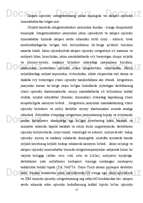 Xaqaro   iqtisodiy   intergratsiyaning   jahon   xojaligida   va   xalqaro   iqtisodiy
munosabatlardan tutgan orni.
Xo'jalik hayotida integratsiyalashuv jarayonlari kundan - lrunga chuqurlashib
bonnoqda.   Integratsiyalashuv   jarayonlari   jahon   iqtisodiyoti   va   xalqaro   iqtisodiy
munosabatlar   tizimida   xalqaro   savdo   sohasidan   tortib   ilmiy   -   axborot,   tovar
ayiraboshlashgacha   bo'lgan   turli   ko'rinishlarini   bir-biriga   qo'shilib   borishini
nazarda   tutadi.   lahon   iqtisodiyotida   xalqaro   iqtisodiy   integratsiya   o'z   mannuni   va
mohiyati bilan, birinchidan, jahon mamlakatlarida ro'y berayotgan chuqur xo'jalik
va   ijtimoiy-siyosiy,   madaniy   birlashuv   sohasidagi   jarayonlami   borishini,
ikkinchidan,   mustahkam   iqtisodiy   o'zaro   aloqadorlikni,   uchinchidan.   Milliy
xo'jaliklardagi mehnat taqsimotini, to'rtinchidan, ishlab chiqarishda turli daraja va
shaklda   ro'y   berayotgan   o'zaro   iqtisodiy   hamkorliklami   aks   ettiradi.   Integratsion
jarayonlar   asosan   bir-biriga   yaqin   bo'lgan   hududlarda   joylashgan   davlatlaming
o'zaro   iqtisodiy   shartnomalarida,   xorijiy   mamlakatlarda   o'z   bo'limlarini   tashkil
etishda,   xo'jalik   subyektlari   (firmalar,   korxonalar)   o'rtasidagi   kapitalning   o'zaro
aloqadorIigida   namoyon   bo'ladi.   ,   Integratsion   jarayonlar   mamlakatlaming   o'zaro
iqtisodiy   birlashuvi   va   milliy   davlatlar   siyosiy   shartnomalari   asosida   amalga
oshiriladi. Subyektlar o'rtasidagi integratsion jarayonlaming borishi va rivojlanishi
asosan   davlatlararo   ahamiyatga   ega   bo'lgan   tovarlaming   erkin   harakati   va
xizmatlar   sohasida,   kapital   harakati   va   ishchi   kuchi   migratsiyasida,   davlatlararo
iqtisodiy kelishuvlarda, ilmiy-texnik, texnologik va axborot, moliya-kredit. tashqi
iqtisodiy.   siyosiy   va   madaniy   sohalarda,   shuningdek,   mudofaa   siyosatida   hamda
xo'jalik hayotining ko'plab boshqa sohalarida namoyon bo'ladi.   Jahon xo'jaligi va
xalqaro iqtisodiy munosabatlar tizimida integratsionjarayonlar natijasida butun bir
valyuta   birligiga   (dollar,   evro.   rubl,   so'm   va   h.k.lar),   moliyaviy   byudjetga.
davlatlararo   yoki   millatlararo   boshqaruv   tizimiga   asoslangan   mintaqaviy
tashkilotlar tashkil  topadi (Yel, NAFTA. Osiyo-Tinch okeani mintaqasi davlatlari
kabi). Bunday tashkilotlar  jahon iqtisodiyotida O'z o'rniga ega. Jahon iqtisodiyoti
va XIM tizimida iqtisodiy integratsiyaning eng oddiy kO'rinishlaridan biri. xalqaro
savdo   sohasida   erkin   iqtisodiy   hududlarining   tashkil   topishi   bo'lsa,   iqtisodiy
21