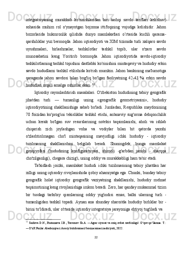 integratsiyaning   murakkab   ko'rinishlaridan   biri   tashqi   savdo   tariflari   kelishuv)
sohasida   muhim   rol   o'ynayotgan   bojxona   ittifoqining   vujudga   kelishidir.   Jahon
bozorlarida   hukmronlik   qilishda   dunyo   mamlakatlari   o’rtasida   kuchli   qarama-
qarshiliklar yuz bermoqda. Jahon iqtisodiyoti va XIM tizimida turli xalqaro savdo
uyushmalari,   birlashmalar,   tashkilotlar   tashkil   topib,   ular   o'zaro   savdo
munosabatini   keng   Yoritirib   bormoqda.   Jahon   iqtisodiyotida   savdo-iqtisodiy
tashkilotlaming tashkil topishini dastlabki ko'rinishini mintaqaviy va hududiy erkin
savdo  hududlami  tashkil   etilishida  ko'rish  mumkin.  Jahon   bankining  ma'lumotiga
qaraganda   jahon   savdosi   bilan   bog'liq   bo'lgan   faoliyatning   42-43   %i   erkin   savdo
hududlari orqali amalga oshirilar ekan.  12
Iqtisodiy  rayonlashtirish  masalalari.  O'zbekiston  hududining  tabiiy  geografik
jihatdan   turli   —   tumanligi   uning   «geografik   geometriyasini»,   hududiy
iqtisodiyotining   shakllanishiga   sabab   bo'ladi.   Jumladan,   Respublika   maydonining
70   foizidan   ko'prog'ini   tekisliklar   tashkil   etishi,   an'anaviy   sug'orma   dehqonchilik
uchun   kerak   bo'lgan   suv   resurslarining   notekis   taqsimlanishi,   aholi   va   ishlab
chiqarish   zich   joylashgan   voha   va   vodiylar   bilan   bit   qatorda   yaxshi
o'zlashtirilmagan   cho'l   mintaqasining   mavjudligi   ichki   hududiy   -   iqtisodiy
tuzilmaning   shakllanishini   belgilab   beradi.   Shuningdek,   bunga   mamlakat
geoqiyofasi   (hududining   konfiguratsiyasi,   shimoli   -g'arbdan   janubi   -   sharqqa
cho'zilganligi), chegara chizig'i, uning oddiy va murakkabligi ham ta'sir etadi.
Ta'kidlash   joizki,   mamlakat   hududi   ichki   tuzilmasining   tabiiy   jihatdan   har
xilligi uning iqtisodiy rivojlanishida ijobiy ahamiyatga ega. Chunki, bunday tabiiy
geografik   holat   iqtisodiy   geografik   vaziyatning   shakllanishi,   hududiy   mehnat
taqsimotining keng rivojlanishiga imkon beradi. Zero, har qanday mukammal tizim
bir   tusdagi   tarkibiy   qismlarning   oddiy   yig'indisi   emas,   balki   ularning   turli   -
tumanligidan   tashkil   topadi.   Aynan   ana   shunday   sharoitda   hududiy   birliklar   bir   -
birini to'ldiradi, ular o'rtasida iqtisodiy integratsiya jarayoniga ehtiyoj tug'iladi va
12
  Saidova D.N., Rustamova I.B., Tursunov Sh.A. ―Agrar siyosat va oziq-ovkat xavfsizligi . O‘quv qo‘llanma. T.:‖
―O‘zR Fanlar Akademiyasi Asosiy kutubxonasi  bosmaxonasi nashriyoti, 2022.	
‖
22