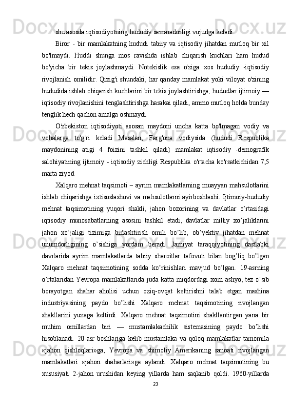 shu asosda iqtisodiyotning hududiy samaradorligi vujudga keladi.
Biror   -   bir   mamlakatning   hududi   tabiiy   va   iqtisodiy   jihatdan   mutloq   bir   xil
bo'lmaydi.   Huddi   shunga   mos   ravishda   ishlab   chiqarish   kuchlari   ham   hudud
bo'yicha   bir   tekis   joylashmaydi.   Notekislik   esa   o'ziga   xos   hududiy   -iqtisodiy
rivojlanish   omilidir.  Qizig'i  shundaki,   har  qanday   mamlakat   yoki   viloyat   o'zining
hududida ishlab chiqarish kuchlarini bir tekis joylashtirishga, hududlar ijtimoiy —
iqtisodiy rivojlanishini tenglashtirishga harakai qiladi, ammo mutloq holda bunday
tenglik hech qachon amalga oshmaydi.
O'zbekiston   iqtisodiyoti   asosan   maydoni   uncha   katta   bo'lmagan   vodiy   va
vohalarga   to'g'ri   keladi   Masalan,   Farg'ona   vodiysida   (hududi   Respublika
maydonining   atigi   4   foizini   tashkil   qiladi)   mamlakat   iqtisodiy   -demografik
salohiyatining ijtimoiy - iqtisodiy zichligi  Respublika  o'rtacha ko'rsatkichidan 7,5
marta ziyod.
Xalqaro mehnat  taqsimoti  – ayrim mamlakatlarning muayyan mahsulotlarini
ishlab chiqarishga ixtisoslashuvi  va mahsulotlarni ayirboshlashi. Ijtimoiy-hududiy
mehnat   taqsimotining   yuqori   shakli,   jahon   bozorining   va   davlatlar   o’rtasidagi
iqtisodiy   munosabatlarning   asosini   tashkil   etadi,   davlatlar   milliy   xo’jaliklarini
jahon   xo’jaligi   tizimiga   birlashtirish   omili   bo’lib,   ob’yektiv   jihatdan   mehnat
unumdorligining   o’sishiga   yordam   beradi.   Jamiyat   taraqqiyotining   dastlabki
davrlarida   ayrim   mamlakatlarda   tabiiy   sharoitlar   tafovuti   bilan   bog’liq   bo’lgan
Xalqaro   mehnat   taqsimotining   sodda   ko’rinishlari   mavjud   bo’lgan.   19-asrning
o’rtalaridan  Yevropa   mamlakatlarida  juda   katta  miqdordagi   xom   ashyo,   tez   o’sib
borayotgan   shahar   aholisi   uchun   oziq-ovqat   keltirishni   talab   etgan   mashina
industriyasining   paydo   bo’lishi   Xalqaro   mehnat   taqsimotining   rivojlangan
shakllarini   yuzaga   keltirdi.   Xalqaro   mehnat   taqsimotini   shakllantirgan   yana   bir
muhim   omillardan   biri   —   mustamlakachilik   sistemasining   paydo   bo’lishi
hisoblanadi.   20-asr   boshlariga   kelib   mustamlaka   va   qoloq   mamlakatlar   tamomila
«jahon   qishloqlari»ga,   Yevropa   va   shimoliy   Amerikaning   sanoati   rivojlangan
mamlakatlari   «jahon   shaharlari»ga   aylandi.   Xalqaro   mehnat   taqsimotining   bu
xususiyati   2-jahon   urushidan   keying   yillarda   ham   saqlanib   qoldi.   1960-yillarda
23