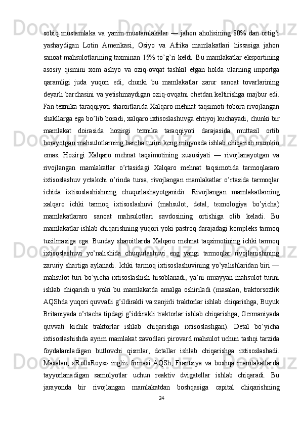 sobiq   mustamlaka   va   yarim   mustamlakalar   —   jahon   aholisining   80%   dan   ortig’i
yashaydigan   Lotin   Amerikasi,   Osiyo   va   Afrika   mamlakatlari   hissasiga   jahon
sanoat mahsulotlarining taxminan 15% to’g’ri keldi. Bu mamlakatlar eksportining
asosiy   qismini   xom   ashyo   va   oziq-ovqat   tashkil   etgan   holda   ularning   importga
qaramligi   juda   yuqori   edi,   chunki   bu   mamlakatlar   zarur   sanoat   tovarlarining
deyarli barchasini va yetishmaydigan oziq-ovqatni chetdan keltirishga majbur edi.
Fan-texnika taraqqiyoti sharoitlarida Xalqaro mehnat taqsimoti tobora rivojlangan
shakllarga ega bo’lib boradi, xalqaro ixtisoslashuvga ehtiyoj kuchayadi, chunki bir
mamlakat   doirasida   hozirgi   texnika   taraqqiyoti   darajasida   muttasil   ortib
borayotgan mahsulotlarning barcha turini keng miqyosda ishlab chiqarish mumkin
emas.   Hozirgi   Xalqaro   mehnat   taqsimotining   xususiyati   —   rivojlanayotgan   va
rivojlangan   mamlakatlar   o’rtasidagi   Xalqaro   mehnat   taqsimotida   tarmoqlararo
ixtisoslashuv   yetakchi   o’rinda   tursa,   rivojlangan   mamlakatlar   o’rtasida   tarmoqlar
ichida   ixtisoslashishning   chuqurlashayotganidir.   Rivojlangan   mamlakatlarning
xalqaro   ichki   tarmoq   ixtisoslashuvi   (mahsulot,   detal,   texnologiya   bo’yicha)
mamlakatlararo   sanoat   mahsulotlari   savdosining   ortishiga   olib   keladi.   Bu
mamlakatlar ishlab chiqarishning yuqori yoki pastroq darajadagi kompleks tarmoq
tuzilmasiga ega. Bunday sharoitlarda Xalqaro mehnat taqsimotining ichki tarmoq
ixtisoslashuvi   yo’nalishida   chuqurlashuvi   eng   yangi   tarmoqlar   rivojlanishining
zaruriy shartiga aylanadi. Ichki tarmoq ixtisoslashuvining yo’yalishlaridan biri —
mahsulot   turi   bo’yicha   ixtisoslashish   hisoblanadi,   ya’ni   muayyan   mahsulot   turini
ishlab   chiqarish   u   yoki   bu   mamlakatda   amalga   oshiriladi   (masalan,   traktorsozlik
AQShda yuqori quvvatli g’ildirakli va zanjirli traktorlar ishlab chiqarishga, Buyuk
Britaniyada o’rtacha tipdagi g’iddirakli traktorlar ishlab chiqarishga, Germaniyada
quvvati   kichik   traktorlar   ishlab   chiqarishga   ixtisoslashgan).   Detal   bo’yicha
ixtisoslashishda ayrim mamlakat zavodlari pirovard mahsulot uchun tashqi tarzida
foydalaniladigan   butlovchi   qismlar,   detallar   ishlab   chiqarishga   ixtisoslashadi.
Masalan,   «RollsRoys»   ingliz   firmasi   AQSh,   Frantsiya   va   boshqa   mamlakatlarda
tayyorlanadigan   samolyotlar   uchun   reaktiv   dvigatellar   ishlab   chiqaradi.   Bu
jarayonda   bir   rivojlangan   mamlakatdan   boshqasiga   capital   chiqarishning
24