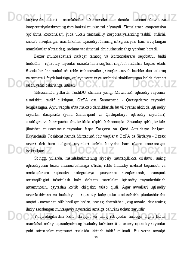ko’payishi,   turli   mamlakatlar   korxonalari   o’rtasida   ixtisoslashuv   va
kooperatsiyalashuvning rivojlanishi muhim rol o’ynaydi. Firmalararo kooperatsiya
(qo’shma   korxonalar),   juda   ulkan   transmilliy   korporasiyalarning   tashkil   etilishi,
sanoati   rivojlangan   mamlakatlar   iqtisodiyotlarning   integratsiyasi   ham   rivojlangan
mamlakatlar o’rtasidagi mehnat taqsimotini chuqurlashtirishga yordam beradi. 
Bozor   munosabatlari   nafaqat   tarmoq   va   korxonalararo   raqobatni,   balki
hududlar   -   iqtisodiy   rayonlai   orasida   ham   sog'lom   raqobat   muhitini   taqozo   etadi.
Bunda   har   bir   hudud   o'z   ichki   imkoniyatlari,   rivojlantiruvch   kuchlaridan   to'laroq
va samarali foydalanishga, qulay investitsiya muhitini shakllantirgan holda eksport
salohiyatin oshirishga intiladi.
Saksoninchi   yillarda   ToshDU   olimlari   yangi   Mirzacho'l   iqtisodiy   rayonini
ajratishini   taklif   qilishgan,   O'zFA   esa   Samarqand   -   Qashqadaryo   rayonini
belgilashgan. Ayni vaqtda o'rta maktab darsliklarida bu viloyatlar alohida iqtisodiy
rayonlar   darajasida   (ya'ni   Samarqand   va   Qashqadaryo   iqtisodiy   rayonlari)
ajratilgan   va   hozirgacha   shu   tartibda   o'qitib   kelinmoqda.   Shunday   qilib,   tarkibi
jihatidan   munozarasiz   rayonlar   faqat   Farg'ona   va   Quyi   Amudaryo   bo'lgan.
Keyinchalik Toshkent hamda Mirzacho'l (bir vaqtlar u O'zFA da Sirdaryo - Jizzax
rayoni   deb   ham   atalgan)   rayonlari   tarkibi   bo'yicha   ham   o'zaro   «murosaga»
kelishilgan.
So'nggi   yillarda,   mamlakatimizning   siyosiy   mustaqillikka   erishuvi,   uning
iqtisodiyotini   bozor   munosabatlariga   o'tishi,   ichki   hududiy   mehnat   taqsimoti   va
mintaqalararo   iqtisodiy   integratsiya   jarayonini   rivojlantirish,   transport
mustaqilligini   ta'minlash   kabi   dolzarb   masalalar   iqtisodiy   rayonlashtirish
muammosini   qaytadan   ko'rib   chiqishni   talab   qildi.   Agar   avvallari   iqtisodiy
rayonlashtirish   va   hududiy   —   iqtisodiy   tadqiqotlar   «sotsialistik   planlashtirish»
nuqtai - nazaridan olib borilgan bo'lsa, hozirgi sharoitda u, eng avvalo, davlatning
ilmiy asoslangan mintaqaviy siyosatini amalga oshirish uchun zarurdir.
Yuqoridagilardan   kelib   chiqqan   va   uzoq   istiqbolni   hisobga   olgan   holda
mamlakat   milliy   iqtisodiyotining   hududiy   tarkibini   6   ta   asosiy   iqtisodiy   rayonlar
yoki   mintaqalar   majmuasi   shaklida   kiritish   taklif   qilinadi.   Bu   yerda   avvalgi
25