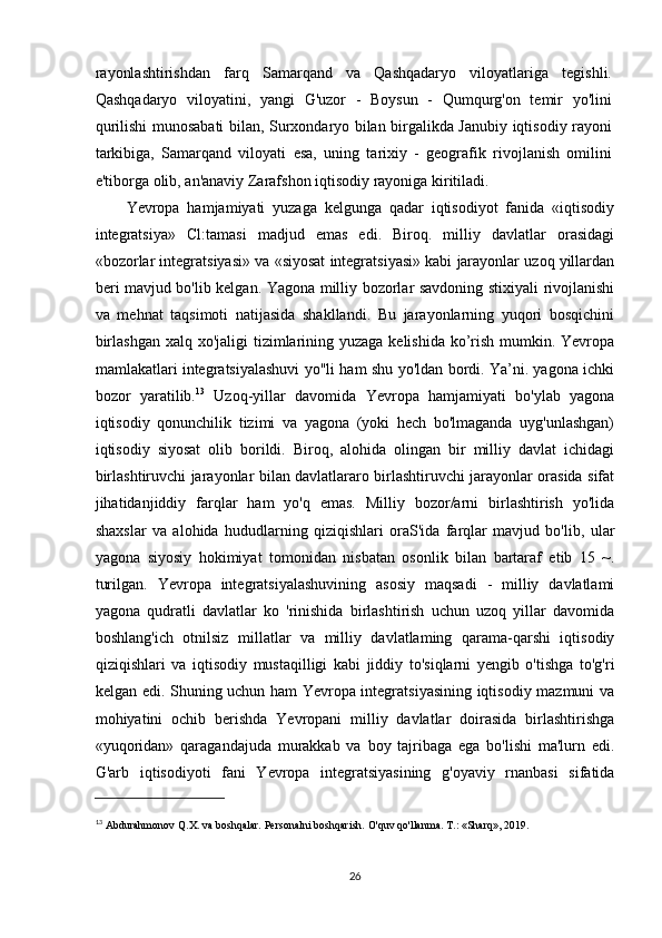 rayonlashtirishdan   farq   Samarqand   va   Qashqadaryo   viloyatlariga   tegishli.
Qashqadaryo   viloyatini,   yangi   G'uzor   -   Boysun   -   Qumqurg'on   temir   yo'lini
qurilishi munosabati bilan, Surxondaryo bilan birgalikda Janubiy iqtisodiy rayoni
tarkibiga,   Samarqand   viloyati   esa,   uning   tarixiy   -   geografik   rivojlanish   omilini
e'tiborga olib, an'anaviy Zarafshon iqtisodiy rayoniga kiritiladi.
Yevropa   hamjamiyati   yuzaga   kelgunga   qadar   iqtisodiyot   fanida   «iqtisodiy
integratsiya»   Cl:tamasi   madjud   emas   edi.   Biroq.   milliy   davlatlar   orasidagi
«bozorlar integratsiyasi» va «siyosat integratsiyasi» kabi jarayonlar uzoq yillardan
beri mavjud bo'lib kelgan. Yagona milliy bozorlar savdoning stixiyali rivojlanishi
va   mehnat   taqsimoti   natijasida   shakllandi.   Bu   jarayonlarning   yuqori   bosqichini
birlashgan  xalq xo'jaligi  tizimlarining yuzaga kelishida ko’rish mumkin. Yevropa
mamlakatlari integratsiyalashuvi yo"li ham shu yo'ldan bordi. Ya’ni. yagona ichki
bozor   yaratilib. 13
  Uzoq-yillar   davomida   Yevropa   hamjamiyati   bo'ylab   yagona
iqtisodiy   qonunchilik   tizimi   va   yagona   (yoki   hech   bo'lmaganda   uyg'unlashgan)
iqtisodiy   siyosat   olib   borildi.   Biroq,   alohida   olingan   bir   milliy   davlat   ichidagi
birlashtiruvchi jarayonlar bilan davlatlararo birlashtiruvchi jarayonlar orasida sifat
jihatidanjiddiy   farqlar   ham   yo'q   emas.   Milliy   bozor/arni   birlashtirish   yo'lida
shaxslar   va   alohida   hududlarning   qiziqishlari   oraS'ida   farqlar   mavjud   bo'lib,   ular
yagona   siyosiy   hokimiyat   tomonidan   nisbatan   osonlik   bilan   bartaraf   etib   15   ~.
turilgan.   Yevropa   integratsiyalashuvining   asosiy   maqsadi   -   milliy   davlatlami
yagona   qudratli   davlatlar   ko   'rinishida   birlashtirish   uchun   uzoq   yillar   davomida
boshlang'ich   otnilsiz   millatlar   va   milliy   davlatlaming   qarama-qarshi   iqtisodiy
qiziqishlari   va   iqtisodiy   mustaqilligi   kabi   jiddiy   to'siqlarni   yengib   o'tishga   to'g'ri
kelgan edi. Shuning uchun ham Yevropa integratsiyasining iqtisodiy mazmuni va
mohiyatini   ochib   berishda   Yevropani   milliy   davlatlar   doirasida   birlashtirishga
«yuqoridan»   qaragandajuda   murakkab   va   boy   tajribaga   ega   bo'lishi   ma'lurn   edi.
G'arb   iqtisodiyoti   fani   Yevropa   integratsiyasining   g'oyaviy   rnanbasi   sifatida
13
  Abdurahmonov Q.X. va boshqalar. Personalni boshqarish. O'quv qo'llanma. T.: «Sharq», 2019. 
26