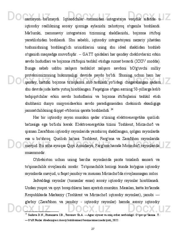 narnoyon   bo'lrnaydi.   Iqtisodchilar   tornonidan   integratsiya   voqelik   sifatida   u
iqtisodiy   reallikning   asosiy   qismiga   aylanishi   zahotiyoq   o'rganila   boshlandi.
Ma'lumki,   zamonaviy   integratsion   tizimning   shakllanishi,   bojxona   ittifoqi
yaratilishidan   boshlandi.   Shu   sababli,   iqtisodiy   integratsiyani   nazariy   jihatdan
tushunishning   boshlang'ich   urinishlarini   uning   shu   ideal   shaklidan   boshlab
o'rganish maqsadga muvofiqdir. -- GATT qoidalari har qanday cheklovlarsiz erkin
savdo hududlari va bojxona ittifoqini tashkil etishga ruxsat berardi (XXIV modda).
Bunga   sabab   ushbu   xalqaro   tashkilot   xalqaro   savdoni   bO'g'uvchi   milliy
proteksionizmning   hukmronligi   davrida   paydo   bo'ldi.   Shuning   uchun   ham   har
qanday,   hattoki   bojxona   to'siqlarini   olib   tashlash   yo'lidagi   chegaralangan   qadam
shu davrda juda katta yutuq hisoblangan. Faqatgina o'tgan asrning 50-yillarga kelib
tadqiqotchilar   erkin   savdo   hududlarini   va   bojxona   ittifoqlarini   tashkil   etish
shubhasiz   dunyo   miqyosidaerkin   savdo   paradigmasidan   chekinish   ekanligiga
jamoatchilikning diqqat-e'tiborini qarata boshlashdi.  14
Har   bir   iqtisodiy   rayon   mumkin   qadar   o'zining   elektroenergetika   qurilish
ba'zasiga   ega   bo'lishi   kerak.   Elektroenergetika   tizimi   Toshkent,   Mirzacho'l   va
qisman Zarafshon iqtisodiy rayonlarida yaxshiroq shakllangan, qolgan rayonlarda
esa   u   bo'shroq.   Qurilish   ba'zasi   Toshkent,   Farg'ona   va   Zarafshon   rayonlarida
mavjud. Bu soha ayniqsa Quyi Amudaryo, Farg'ona hamda Mirzacho'l rayonlarida
muammodir.
O'zbekiston   uchun   uning   barcha   rayonlarida   paxta   tozalash   sanoati   va
to'qimachilik   rivojlanishi   xosdir.   To'qimachilik   hozirgi   kunda   ko'pgina   iqtisodiy
rayonlarda mavjud, u faqat janubiy va xususan Mirzacho'lda rivojlanmagan xolos.
Jadvaldagi   rayonlar   (tumanlar   emas)   asosiy   iqtisodiy   rayonlar   hisoblanadi.
Undan yuqori va quyi bosqichlarni ham ajratish mumkin. Masalan, katta ko'lamda
Respublikada   Markaziy   (Toshkent   va   Mirzacho'l   iqtisodiy   rayonlari),   janubi   —
g'arbiy   (Zarafshon   va   janubiy   -   iqtisodiy   rayonlar)   hamda   asosiy   iqtisodiy
14
  Saidova D.N., Rustamova I.B., Tursunov Sh.A. ―Agrar siyosat va oziq-ovkat xavfsizligi . O‘quv qo‘llanma. T.:‖
―O‘zR Fanlar Akademiyasi Asosiy kutubxonasi  bosmaxonasi nashriyoti, 2022.	
‖
27