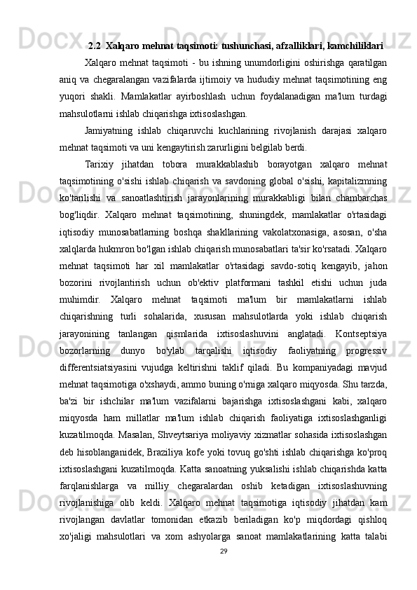 2.2  Xalqaro mehnat taqsimoti:   tushunchasi , afzalliklari, kamchiliklari
Xalqaro  mehnat   taqsimoti   -   bu  ishning   unumdorligini   oshirishga   qaratilgan
aniq  va   chegaralangan   vazifalarda  ijtimoiy  va   hududiy  mehnat   taqsimotining   eng
yuqori   shakli.   Mamlakatlar   ayirboshlash   uchun   foydalanadigan   ma'lum   turdagi
mahsulotlarni ishlab chiqarishga ixtisoslashgan.
Jamiyatning   ishlab   chiqaruvchi   kuchlarining   rivojlanish   darajasi   xalqaro
mehnat taqsimoti va uni kengaytirish zarurligini belgilab berdi.
Tarixiy   jihatdan   tobora   murakkablashib   borayotgan   xalqaro   mehnat
taqsimotining   o'sishi   ishlab   chiqarish   va   savdoning   global   o'sishi,   kapitalizmning
ko'tarilishi   va   sanoatlashtirish   jarayonlarining   murakkabligi   bilan   chambarchas
bog'liqdir.   Xalqaro   mehnat   taqsimotining,   shuningdek,   mamlakatlar   o'rtasidagi
iqtisodiy   munosabatlarning   boshqa   shakllarining   vakolatxonasiga,   asosan,   o'sha
xalqlarda hukmron bo'lgan ishlab chiqarish munosabatlari ta'sir ko'rsatadi. Xalqaro
mehnat   taqsimoti   har   xil   mamlakatlar   o'rtasidagi   savdo-sotiq   kengayib,   jahon
bozorini   rivojlantirish   uchun   ob'ektiv   platformani   tashkil   etishi   uchun   juda
muhimdir.   Xalqaro   mehnat   taqsimoti   ma'lum   bir   mamlakatlarni   ishlab
chiqarishning   turli   sohalarida,   xususan   mahsulotlarda   yoki   ishlab   chiqarish
jarayonining   tanlangan   qismlarida   ixtisoslashuvini   anglatadi.   Kontseptsiya
bozorlarning   dunyo   bo'ylab   tarqalishi   iqtisodiy   faoliyatning   progressiv
differentsiatsiyasini   vujudga   keltirishni   taklif   qiladi.   Bu   kompaniyadagi   mavjud
mehnat taqsimotiga o'xshaydi, ammo buning o'rniga xalqaro miqyosda. Shu tarzda,
ba'zi   bir   ishchilar   ma'lum   vazifalarni   bajarishga   ixtisoslashgani   kabi,   xalqaro
miqyosda   ham   millatlar   ma'lum   ishlab   chiqarish   faoliyatiga   ixtisoslashganligi
kuzatilmoqda. Masalan, Shveytsariya moliyaviy xizmatlar sohasida ixtisoslashgan
deb hisoblanganidek, Braziliya kofe yoki tovuq go'shti ishlab chiqarishga ko'proq
ixtisoslashgani kuzatilmoqda. Katta sanoatning yuksalishi ishlab chiqarishda katta
farqlanishlarga   va   milliy   chegaralardan   oshib   ketadigan   ixtisoslashuvning
rivojlanishiga   olib   keldi.   Xalqaro   mehnat   taqsimotiga   iqtisodiy   jihatdan   kam
rivojlangan   davlatlar   tomonidan   etkazib   beriladigan   ko'p   miqdordagi   qishloq
xo'jaligi   mahsulotlari   va   xom   ashyolarga   sanoat   mamlakatlarining   katta   talabi
29