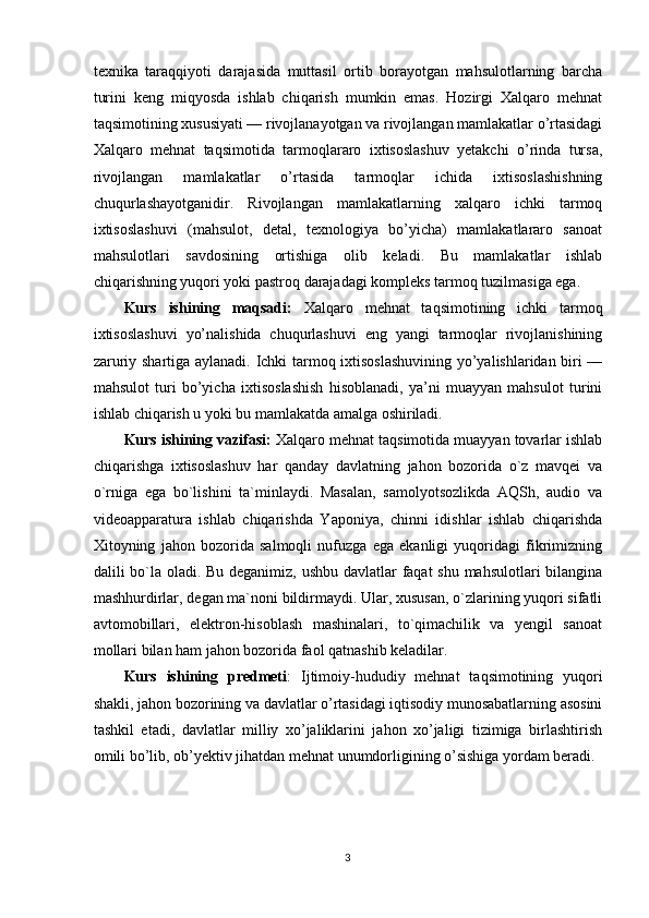 texnika   taraqqiyoti   darajasida   muttasil   ortib   borayotgan   mahsulotlarning   barcha
turini   keng   miqyosda   ishlab   chiqarish   mumkin   emas.   Hozirgi   Xalqaro   mehnat
taqsimotining xususiyati — rivojlanayotgan va rivojlangan mamlakatlar o’rtasidagi
Xalqaro   mehnat   taqsimotida   tarmoqlararo   ixtisoslashuv   yetakchi   o’rinda   tursa,
rivojlangan   mamlakatlar   o’rtasida   tarmoqlar   ichida   ixtisoslashishning
chuqurlashayotganidir.   Rivojlangan   mamlakatlarning   xalqaro   ichki   tarmoq
ixtisoslashuvi   (mahsulot,   detal,   texnologiya   bo’yicha)   mamlakatlararo   sanoat
mahsulotlari   savdosining   ortishiga   olib   keladi.   Bu   mamlakatlar   ishlab
chiqarishning yuqori yoki pastroq darajadagi kompleks tarmoq tuzilmasiga ega. 
Kurs   ishining   maqsadi:   Xalqaro   mehnat   taqsimotining   ichki   tarmoq
ixtisoslashuvi   yo’nalishida   chuqurlashuvi   eng   yangi   tarmoqlar   rivojlanishining
zaruriy shartiga aylanadi. Ichki tarmoq ixtisoslashuvining yo’yalishlaridan biri —
mahsulot   turi   bo’yicha   ixtisoslashish   hisoblanadi,   ya’ni   muayyan   mahsulot   turini
ishlab chiqarish u yoki bu mamlakatda amalga oshiriladi.
Kurs ishining vazifasi:   Xalqaro mehnat taqsimotida muayyan tovarlar ishlab
chiqarishga   ixtisoslashuv   har   qanday   davlatning   jahon   bozorida   o`z   mavqei   va
o`rniga   ega   bo`lishini   ta`minlaydi.   Masalan,   samolyotsozlikda   AQSh,   audio   va
videoapparatura   ishlab   chiqarishda   Yaponiya,   chinni   idishlar   ishlab   chiqarishda
Xitoyning   jahon   bozorida   salmoqli   nufuzga   ega   ekanligi   yuqoridagi   fikrimizning
dalili bo`la oladi. Bu deganimiz, ushbu davlatlar  faqat  shu mahsulotlari bilangina
mashhurdirlar, degan ma`noni bildirmaydi. Ular, xususan, o`zlarining yuqori sifatli
avtomobillari,   elektron-hisoblash   mashinalari,   to`qimachilik   va   yengil   sanoat
mollari bilan ham jahon bozorida faol qatnashib keladilar.
Kurs   ishining   predmeti :   Ijtimoiy-hududiy   mehnat   taqsimotining   yuqori
shakli, jahon bozorining va davlatlar o’rtasidagi iqtisodiy munosabatlarning asosini
tashkil   etadi,   davlatlar   milliy   xo’jaliklarini   jahon   xo’jaligi   tizimiga   birlashtirish
omili bo’lib, ob’yektiv jihatdan mehnat unumdorligining o’sishiga yordam beradi.
3 