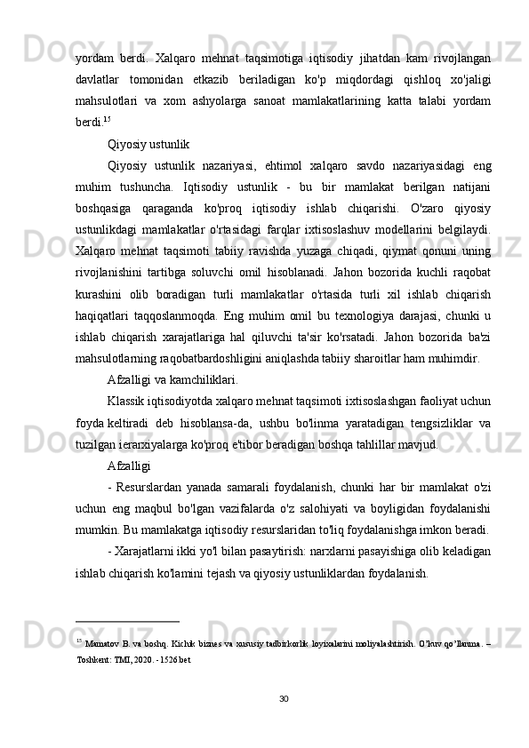 yordam   berdi.   Xalqaro   mehnat   taqsimotiga   iqtisodiy   jihatdan   kam   rivojlangan
davlatlar   tomonidan   etkazib   beriladigan   ko'p   miqdordagi   qishloq   xo'jaligi
mahsulotlari   va   xom   ashyolarga   sanoat   mamlakatlarining   katta   talabi   yordam
berdi. 15
Qiyosiy ustunlik
Qiyosiy   ustunlik   nazariyasi,   ehtimol   xalqaro   savdo   nazariyasidagi   eng
muhim   tushuncha.   Iqtisodiy   ustunlik   -   bu   bir   mamlakat   berilgan   natijani
boshqasiga   qaraganda   ko'proq   iqtisodiy   ishlab   chiqarishi.   O'zaro   qiyosiy
ustunlikdagi   mamlakatlar   o'rtasidagi   farqlar   ixtisoslashuv   modellarini   belgilaydi.
Xalqaro   mehnat   taqsimoti   tabiiy   ravishda   yuzaga   chiqadi,   qiymat   qonuni   uning
rivojlanishini   tartibga   soluvchi   omil   hisoblanadi.   Jahon   bozorida   kuchli   raqobat
kurashini   olib   boradigan   turli   mamlakatlar   o'rtasida   turli   xil   ishlab   chiqarish
haqiqatlari   taqqoslanmoqda.   Eng   muhim   omil   bu   texnologiya   darajasi,   chunki   u
ishlab   chiqarish   xarajatlariga   hal   qiluvchi   ta'sir   ko'rsatadi.   Jahon   bozorida   ba'zi
mahsulotlarning raqobatbardoshligini aniqlashda tabiiy sharoitlar ham muhimdir.
Afzalligi va kamchiliklari.
Klassik iqtisodiyotda xalqaro mehnat taqsimoti ixtisoslashgan faoliyat uchun
foyda   keltiradi   deb   hisoblansa-da ,   ushbu   bo'linma   yaratadigan   tengsizliklar   va
tuzilgan ierarxiyalarga ko'proq e'tibor beradigan boshqa tahlillar mavjud.
Afzalligi
-   Resurslardan   yanada   samarali   foydalanish,   chunki   har   bir   mamlakat   o'zi
uchun   eng   maqbul   bo'lgan   vazifalarda   o'z   salohiyati   va   boyligidan   foydalanishi
mumkin. Bu mamlakatga iqtisodiy resurslaridan to'liq foydalanishga imkon beradi.
- Xarajatlarni ikki yo'l bilan pasaytirish: narxlarni pasayishiga olib keladigan
ishlab chiqarish ko'lamini tejash va qiyosiy ustunliklardan foydalanish.
15
  Mamatov  B.  va  boshq.  Kichik  biznes   va  xususiy  tadbirkorlik  loyixalarini   moliyalashtirish.  O’kuv   qo’llanma.   –
Toshkent: TMI, 2020. -1526.bet 
30