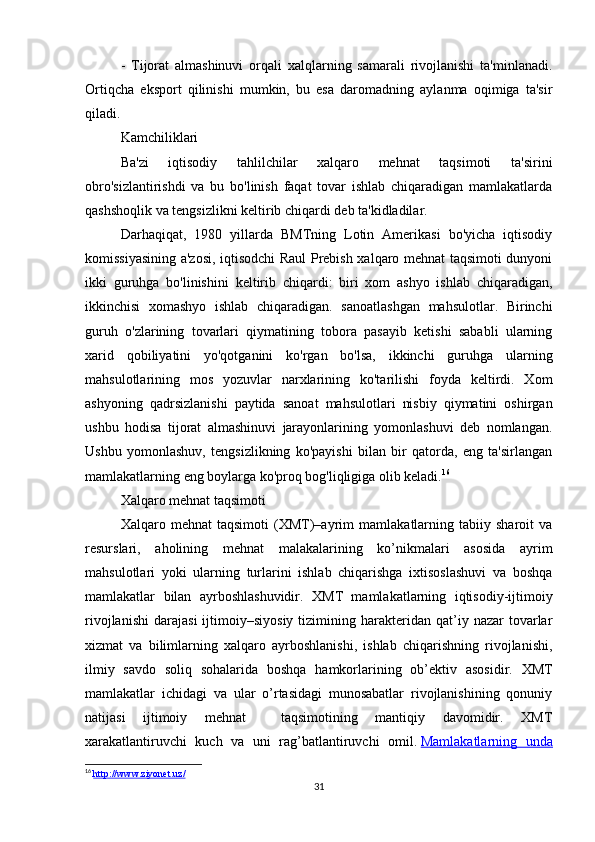 -   Tijorat   almashinuvi   orqali   xalqlarning   samarali   rivojlanishi   ta'minlanadi.
Ortiqcha   eksport   qilinishi   mumkin,   bu   esa   daromadning   aylanma   oqimiga   ta'sir
qiladi.
Kamchiliklari
Ba'zi   iqtisodiy   tahlilchilar   xalqaro   mehnat   taqsimoti   ta'sirini
obro'sizlantirishdi   va   bu   bo'linish   faqat   tovar   ishlab   chiqaradigan   mamlakatlarda
qashshoqlik va tengsizlikni keltirib chiqardi deb ta'kidladilar.
Darhaqiqat,   1980   yillarda   BMTning   Lotin   Amerikasi   bo'yicha   iqtisodiy
komissiyasining a'zosi, iqtisodchi Raul Prebish xalqaro mehnat taqsimoti dunyoni
ikki   guruhga   bo'linishini   keltirib   chiqardi:   biri   xom   ashyo   ishlab   chiqaradigan,
ikkinchisi   xomashyo   ishlab   chiqaradigan.   sanoatlashgan   mahsulotlar.   Birinchi
guruh   o'zlarining   tovarlari   qiymatining   tobora   pasayib   ketishi   sababli   ularning
xarid   qobiliyatini   yo'qotganini   ko'rgan   bo'lsa,   ikkinchi   guruhga   ularning
mahsulotlarining   mos   yozuvlar   narxlarining   ko'tarilishi   foyda   keltirdi.   Xom
ashyoning   qadrsizlanishi   paytida   sanoat   mahsulotlari   nisbiy   qiymatini   oshirgan
ushbu   hodisa   tijorat   almashinuvi   jarayonlarining   yomonlashuvi   deb   nomlangan.
Ushbu   yomonlashuv,   tengsizlikning   ko'payishi   bilan   bir   qatorda,   eng   ta'sirlangan
mamlakatlarning eng boylarga ko'proq bog'liqligiga olib keladi. 16
Xalqaro mehnat taqsimoti
Xalqaro   mehnat   taqsimoti   (XMT)–ayrim   mamlakatlarning   tabiiy   sharoit   va
resurslari,   aholining   mehnat   malakalarining   ko’nikmalari   asosida   ayrim
mahsulotlari   yoki   ularning   turlarini   ishlab   chiqarishga   ixtisoslashuvi   va   boshqa
mamlakatlar   bilan   ayrboshlashuvidir.   XMT   mamlakatlarning   iqtisodiy-ijtimoiy
rivojlanishi   darajasi   ijtimoiy–siyosiy   tizimining  harakteridan  qat’iy  nazar   tovarlar
xizmat   va   bilimlarning   xalqaro   ayrboshlanishi,   ishlab   chiqarishning   rivojlanishi,
ilmiy   savdo   soliq   sohalarida   boshqa   hamkorlarining   ob’ektiv   asosidir.   XMT
mamlakatlar   ichidagi   va   ular   o’rtasidagi   munosabatlar   rivojlanishining   qonuniy
natijasi   ijtimoiy   mehnat     taqsimotining   mantiqiy   davomidir.   XMT
xarakatlantiruvchi   kuch   va   uni   rag’batlantiruvchi   omil.   Mamlakatlarning   unda
16
  http://www.ziyonet.uz/
31