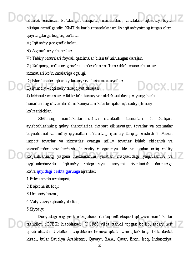 ishtirok   etishidan   ko’zlangan   maqsadi,   manfaatlari,   vazifalari   iqtisodiy   foyda
olishga qaratilgandir. XMT da har bir mamlakat milliy iqtisodiyotning tutgan o’rni
quyidagilarga bog’liq bo’ladi.
A) Iqtisodiy geografik holati.
B) Agroiqlimiy sharoitlari
V) Tabiiy resurslari foydali qazilmalar bilan ta’minlangan darajasi
G) Xalqning, millatning mehnat an’analari ma’lum ishlab chiqarish turlari
xizmatlari ko’nikmalariga egaligi.
D) Mamlakatni iqtisodiy tarixiy rivojlashi xususiyatlari
E) Ijtimoiy – iqtisodiy taraqqiyot darajasi
J) Mehnat resurslari sifat tarkibi kasbiy va intelektual darajasi yangi kasb
hunarlarning o’zlashtirish imkoniyatlari kabi bir qator iqtisodiy ijtimoiy
ko’rsatkichlar.
XMTning   mamlakatlar   uchun   manfaatli   tomonlari.   1.   Xalqaro
ayirboshlashning   qulay   sharoitlarida   eksport   qilinayotgan   tovarlar   va   xizmatlar
baynalminal   va   milliy   qiymatlari   o’rtasidagi   ijtimoiy   farqiga   erishish   2.   Arzon
import   tovarlar   va   xizmatlar   evaziga   milliy   tovarlar   ishlab   chiqarish   va
xizmatlardan   voz   kechish.   Iqtisodiy   integratsiya   ikki   va   undan   ortiq   milliy
xo’jaliklarining   yagona   mexanizmini   yaratish   maqsadidagi   yaqinlashuvi   va
uyg’unlashuvidir.   Iqtisodiy   integratsiya   jarayoni   rivojlanish   darajasiga
ko’ra   quyidagi beshta guruhga   ajratiladi:
1.Erkin savdo mintaqasi;
2.Bojxona ittifoqi;
3.Umumiy bozor;
4.Valyutaviy iqtisodiy ittifoq;
5.Siyosiy;
Dunyodagi   eng   yirik   integratsion   ittifoq   neft   eksport   qiluvchi   mamlakatlar
tashkiloti   (OPEK)   hisoblanadi.   U   1960   yilda   tashkil   topgan   bo’lib,   asosiy   neft
qazib   oluvchi   davlatlar   qiziqishlarini   himoya   qiladi.   Uning   tarkibiga   13   ta   davlat
kiradi,   bular   Saudiya   Arabistoni,   Quvayt,   BAA,   Qatar,   Eron,   Iroq,   Indoneziya;
32