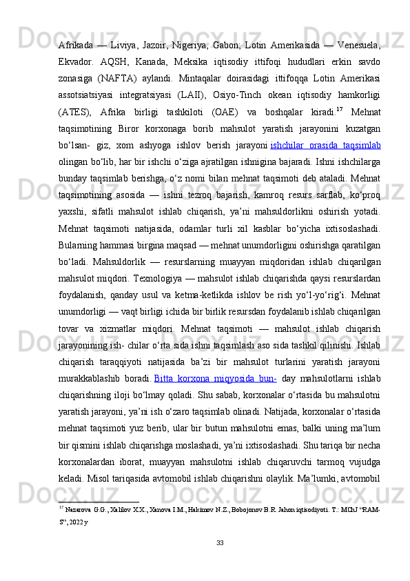 Afrikada   —   Liviya,   Jazoir,   Nigeriya,   Gabon;   Lotin   Amerikasida   —   Venesuela,
Ekvador.   AQSH,   Kanada,   Meksika   iqtisodiy   ittifoqi   hududlari   erkin   savdo
zonasiga   (NAFTA)   aylandi.   Mintaqalar   doirasidagi   ittifoqqa   Lotin   Amerikasi
assotsiatsiyasi   integratsiyasi   (LAII),   Osiyo-Tinch   okean   iqtisodiy   hamkorligi
(ATES),   Afrika   birligi   tashkiloti   (OAE)   va   boshqalar   kiradi. 17
  Mehnat
taqsimotining   Biror   korxonaga   borib   mahsulot   yaratish   jarayonini   kuzatgan
bo‘lsan-   giz,   xom   ashyoga   ishlov   berish   jarayoni   ishchilar   orasida   taqsimlab
olingan bo‘lib, har bir ishchi o‘ziga ajratilgan ishnigina bajaradi. Ishni ishchilarga
bunday taqsimlab berishga,  o‘z  nomi  bilan mehnat  taqsimoti  deb ataladi. Mehnat
taqsimotining   asosida   —   ishni   tezroq   bajarish,   kamroq   resurs   sarflab,   ko‘proq
yaxshi,   sifatli   mahsulot   ishlab   chiqarish,   ya’ni   mahsuldorlikni   oshirish   yotadi.
Mehnat   taqsimoti   natijasida,   odamlar   turli   xil   kasblar   bo‘yicha   ixtisoslashadi.
Bularning hammasi birgina maqsad — mehnat unumdorligini oshirishga qaratilgan
bo‘ladi.   Mahsuldorlik   —   resurslarning   muayyan   miqdoridan   ishlab   chiqarilgan
mahsulot miqdori. Texnologiya — mahsulot ishlab chiqarishda qaysi resurslardan
foydalanish,   qanday   usul   va   ketma-ketlikda   ishlov   be   rish   yo‘l-yo‘rig‘i.   Mehnat
unumdorligi — vaqt birligi ichida bir birlik resursdan foydalanib ishlab chiqarilgan
tovar   va   xizmatlar   miqdori.   Mehnat   taqsimoti   —   mahsulot   ishlab   chiqarish
jarayonining ish- chilar o‘rta sida ishni taqsimlash aso sida tashkil qilinishi. Ishlab
chiqarish   taraqqiyoti   natijasida   ba’zi   bir   mahsulot   turlarini   yaratish   jarayoni
murakkablashib   boradi.   Bitta   korxona   miqyosida   bun-   day   mahsulotlarni   ishlab
chiqarishning iloji bo‘lmay qoladi. Shu sabab, korxonalar o‘rtasida bu mahsulotni
yaratish jarayoni, ya’ni ish o‘zaro taqsimlab olinadi. Natijada, korxonalar o‘rtasida
mehnat  taqsimoti  yuz  berib, ular  bir  butun  mahsulotni  emas,   balki  uning  ma’lum
bir qismini ishlab chiqarishga moslashadi, ya’ni ixtisoslashadi. Shu tariqa bir necha
korxonalardan   iborat,   muayyan   mahsulotni   ishlab   chiqaruvchi   tarmoq   vujudga
keladi. Misol tariqasida avtomobil ishlab chiqarishni olaylik. Ma’lumki, avtomobil
17
  Nazarova G.G., Xalilov X.X., Xanova I.M., Hakimov N.Z., Bobojonov B.R. Jahon iqtisodiyoti. T.: MChJ “RAM-
S”, 2022 y 
33