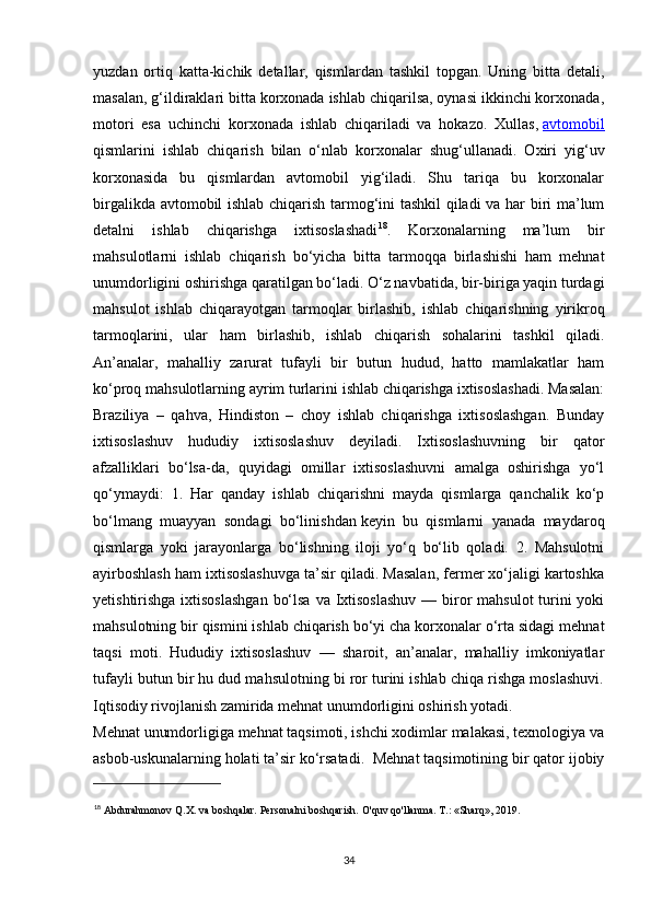 yuzdan   ortiq   katta-kichik   detallar,   qismlardan   tashkil   topgan.   Uning   bitta   detali,
masalan, g‘ildiraklari bitta korxonada ishlab chiqarilsa, oynasi ikkinchi korxonada,
motori   esa   uchinchi   korxonada   ishlab   chiqariladi   va   hokazo.   Xullas,   avtomobil
qismlarini   ishlab   chiqarish   bilan   o‘nlab   korxonalar   shug‘ullanadi.   Oxiri   yig‘uv
korxonasida   bu   qismlardan   avtomobil   yig‘iladi.   Shu   tariqa   bu   korxonalar
birgalikda avtomobil ishlab chiqarish tarmog‘ini tashkil qiladi va har biri ma’lum
detalni   ishlab   chiqarishga   ixtisoslashadi 18
.   Korxonalarning   ma’lum   bir
mahsulotlarni   ishlab   chiqarish   bo‘yicha   bitta   tarmoqqa   birlashishi   ham   mehnat
unumdorligini oshirishga qaratilgan bo‘ladi. O‘z navbatida, bir-biriga yaqin turdagi
mahsulot   ishlab   chiqarayotgan   tarmoqlar   birlashib,   ishlab   chiqarishning   yirikroq
tarmoqlarini,   ular   ham   birlashib,   ishlab   chiqarish   sohalarini   tashkil   qiladi.
An’analar,   mahalliy   zarurat   tufayli   bir   butun   hudud,   hatto   mamlakatlar   ham
ko‘proq mahsulotlarning ayrim turlarini ishlab chiqarishga ixtisoslashadi. Masalan:
Braziliya   –   qahva,   Hindiston   –   choy   ishlab   chiqarishga   ixtisoslashgan.   Bunday
ixtisoslashuv   hududiy   ixtisoslashuv   deyiladi.   Ixtisoslashuvning   bir   qator
afzalliklari   bo‘lsa-da,   quyidagi   omillar   ixtisoslashuvni   amalga   oshirishga   yo‘l
qo‘ymaydi:   1.   Har   qanday   ishlab   chiqarishni   mayda   qismlarga   qanchalik   ko‘p
bo‘lmang   muayyan   sondagi   bo‘linishdan   keyin   bu   qismlarni   yanada   maydaroq
qismlarga   yoki   jarayonlarga   bo‘lishning   iloji   yo‘q   bo‘lib   qoladi.   2.   Mahsulotni
ayirboshlash ham ixtisoslashuvga ta’sir qiladi. Masalan, fermer xo‘jaligi kartoshka
yetishtirishga ixtisoslashgan  bo‘lsa va Ixtisoslashuv  — biror  mahsulot  turini yoki
mahsulotning bir qismini ishlab chiqarish bo‘yi cha korxonalar o‘rta sidagi mehnat
taqsi   moti.   Hududiy   ixtisoslashuv   —   sharoit,   an’analar,   mahalliy   imkoniyatlar
tufayli butun bir hu dud mahsulotning bi ror turini ishlab chiqa rishga moslashuvi.
Iqtisodiy rivojlanish zamirida mehnat unumdorligini oshirish yotadi.
Mehnat unumdorligiga mehnat taqsimoti, ishchi xodimlar malakasi, texnologiya va
asbob-uskunalarning holati ta’sir ko‘rsatadi.  Mehnat taqsimotining bir qator ijobiy
18
  Abdurahmonov Q.X. va boshqalar. Personalni boshqarish. O'quv qo'llanma. T.: «Sharq», 2019. 
34
