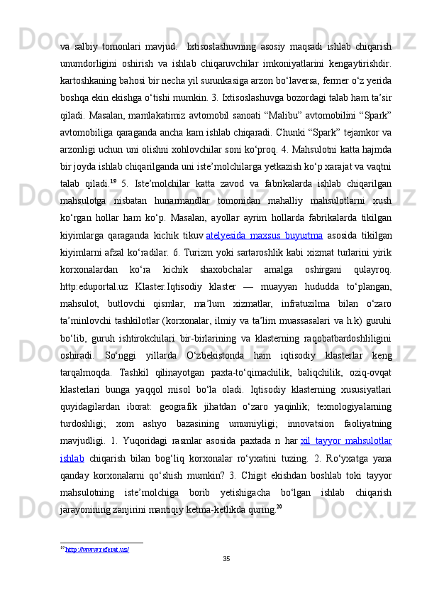 va   salbiy   tomonlari   mavjud.     Ixtisoslashuvning   asosiy   maqsadi   ishlab   chiqarish
unumdorligini   oshirish   va   ishlab   chiqaruvchilar   imkoniyatlarini   kengaytirishdir.
kartoshkaning bahosi bir necha yil surunkasiga arzon bo‘laversa, fermer o‘z yerida
boshqa ekin ekishga o‘tishi mumkin. 3. Ixtisoslashuvga bozordagi talab ham ta’sir
qiladi.  Masalan,   mamlakatimiz   avtomobil   sanoati   “Malibu”   avtomobilini   “Spark”
avtomobiliga qaraganda ancha kam ishlab chiqaradi. Chunki “Spark” tejamkor va
arzonligi uchun uni olishni xohlovchilar soni ko‘proq. 4. Mahsulotni katta hajmda
bir joyda ishlab chiqarilganda uni iste’molchilarga yetkazish ko‘p xarajat va vaqtni
talab   qiladi. 19
  5.   Iste’molchilar   katta   zavod   va   fabrikalarda   ishlab   chiqarilgan
mahsulotga   nisbatan   hunarmandlar   tomonidan   mahalliy   mahsulotlarni   xush
ko‘rgan   hollar   ham   ko‘p.   Masalan,   ayollar   ayrim   hollarda   fabrikalarda   tikilgan
kiyimlarga   qaraganda   kichik   tikuv   atelyesida   maxsus   buyurtma   asosida   tikilgan
kiyimlarni afzal  ko‘radilar. 6. Turizm yoki sartaroshlik kabi xizmat turlarini yirik
korxonalardan   ko‘ra   kichik   shaxobchalar   amalga   oshirgani   qulayroq.
http:eduportal.uz   Klaster.Iqtisodiy   klaster   —   muayyan   hududda   to‘plangan,
mahsulot,   butlovchi   qismlar,   ma’lum   xizmatlar,   infratuzilma   bilan   o‘zaro
ta’minlovchi   tashkilotlar  (korxonalar,  ilmiy  va  ta’lim   muassasalari   va h.k)  guruhi
bo‘lib,   guruh   ishtirokchilari   bir-birlarining   va   klasterning   raqobatbardoshliligini
oshiradi.   So‘nggi   yillarda   O‘zbekistonda   ham   iqtisodiy   klasterlar   keng
tarqalmoqda.   Tashkil   qilinayotgan   paxta-to‘qimachilik,   baliqchilik,   oziq-ovqat
klasterlari   bunga   yaqqol   misol   bo‘la   oladi.   Iqtisodiy   klasterning   xususiyatlari
quyidagilardan   iborat:   geografik   jihatdan   o‘zaro   yaqinlik;   texnologiyalarning
turdoshligi;   xom   ashyo   bazasining   umumiyligi;   innovatsion   faoliyatning
mavjudligi.   1.   Yuqoridagi   rasmlar   asosida   paxtada   n   har   xil   tayyor   mahsulotlar
ishlab   chiqarish   bilan   bog‘liq   korxonalar   ro‘yxatini   tuzing.   2.   Ro‘yxatga   yana
qanday   korxonalarni   qo‘shish   mumkin?   3.   Chigit   ekishdan   boshlab   toki   tayyor
mahsulotning   iste’molchiga   borib   yetishigacha   bo‘lgan   ishlab   chiqarish
jarayonining zanjirini mantiqiy ketma-ketlikda quring. 20
19
  http://www.referat.uz/              
35