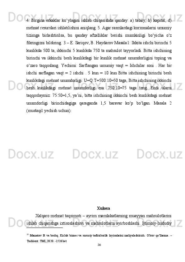 4.   Birgina   erkaklar   ko‘ylagini   ishlab   chiqarishda   qanday:   a)   tabiiy;   b)   kapital;   d)
mehnat resurslari ishlatilishini aniqlang. 5. Agar rasmlardagi korxonalarni umumiy
tizimga   birlashtirilsa,   bu   qanday   afzalliklar   berishi   mumkinligi   bo‘yicha   o‘z
fikringizni bildiring. 3 – E. Sariqov, B. Haydarov Masala1: Ikkita ishchi birinchi 5
kunlikda 500 ta, ikkinchi  5 kunlikda 750 ta mahsulot  tayyorladi. Bitta ishchining
birinchi   va   ikkinchi   besh   kunlikdagi   bir   kunlik   mehnat   unumdorligini   toping   va
o‘zaro   taqqoslang.   Yechimi:   Sarflangan   umumiy   vaqt   =   Ishchilar   soni   .   Har   bir
ishchi   sarflagan   vaqt   =   2   ishchi   .   5   kun   =   10   kun   Bitta   ishchining   birinchi   besh
kunlikdagi mehnat unumdorligi: U=Q:T=500:10=50 taga, Bitta ishchining ikkinchi
besh   kunlikdagi   mehnat   unumdorligi   esa:   750:10=75   taga   teng.   Endi   ularni
taqqoslaymiz:  75:50=1,5,  ya’ni,  bitta  ishchining  ikkinchi  besh   kunlikdagi   mehnat
unumdorligi   birinchidagiga   qaraganda   1,5   baravar   ko‘p   bo‘lgan.   Masala   2
(mustaqil yechish uchun): 
Xulosa
Xalqaro mehnat  taqsimoti  – ayrim mamlakatlarning muayyan mahsulotlarini
ishlab chiqarishga ixtisoslashuvi  va mahsulotlarni ayirboshlashi. Ijtimoiy-hududiy
20
  Mamatov  B.  va  boshq.  Kichik  biznes   va  xususiy  tadbirkorlik  loyixalarini   moliyalashtirish.   O’kuv  qo’llanma.   –
Toshkent: TMI, 20 20 . -1526. bet  
36