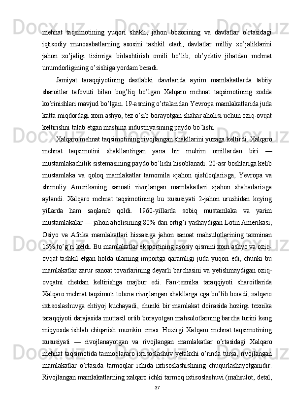 mehnat   taqsimotining   yuqori   shakli,   jahon   bozorining   va   davlatlar   o’rtasidagi
iqtisodiy   munosabatlarning   asosini   tashkil   etadi,   davlatlar   milliy   xo’jaliklarini
jahon   xo’jaligi   tizimiga   birlashtirish   omili   bo’lib,   ob’yektiv   jihatdan   mehnat
unumdorligining o’sishiga yordam beradi. 
Jamiyat   taraqqiyotining   dastlabki   davrlarida   ayrim   mamlakatlarda   tabiiy
sharoitlar   tafovuti   bilan   bog’liq   bo’lgan   Xalqaro   mehnat   taqsimotining   sodda
ko’rinishlari mavjud bo’lgan. 19-asrning o’rtalaridan Yevropa mamlakatlarida juda
katta miqdordagi xom ashyo, tez o’sib borayotgan shahar aholisi uchun oziq-ovqat
keltirishni talab etgan mashina industriyasining paydo bo’lishi 
Xalqaro mehnat taqsimotining rivojlangan shakllarini yuzaga keltirdi. Xalqaro
mehnat   taqsimotini   shakllantirgan   yana   bir   muhim   omillardan   biri   —
mustamlakachilik sistemasining paydo bo’lishi hisoblanadi. 20-asr boshlariga kelib
mustamlaka   va   qoloq   mamlakatlar   tamomila   «jahon   qishloqlari»ga,   Yevropa   va
shimoliy   Amerikaning   sanoati   rivojlangan   mamlakatlari   «jahon   shaharlari»ga
aylandi.   Xalqaro   mehnat   taqsimotining   bu   xususiyati   2-jahon   urushidan   keying
yillarda   ham   saqlanib   qoldi.   1960-yillarda   sobiq   mustamlaka   va   yarim
mustamlakalar — jahon aholisining 80% dan ortig’i yashaydigan Lotin Amerikasi,
Osiyo   va   Afrika   mamlakatlari   hissasiga   jahon   sanoat   mahsulotlarining   taxminan
15% to’g’ri keldi. Bu mamlakatlar eksportining asosiy qismini xom ashyo va oziq-
ovqat tashkil  etgan holda ularning importga qaramligi  juda yuqori edi, chunki  bu
mamlakatlar zarur sanoat tovarlarining deyarli barchasini va yetishmaydigan oziq-
ovqatni   chetdan   keltirishga   majbur   edi.   Fan-texnika   taraqqiyoti   sharoitlarida
Xalqaro mehnat taqsimoti tobora rivojlangan shakllarga ega bo’lib boradi, xalqaro
ixtisoslashuvga   ehtiyoj  kuchayadi,  chunki   bir   mamlakat  doirasida  hozirgi  texnika
taraqqiyoti darajasida muttasil ortib borayotgan mahsulotlarning barcha turini keng
miqyosda   ishlab   chiqarish   mumkin   emas.   Hozirgi   Xalqaro   mehnat   taqsimotining
xususiyati   —   rivojlanayotgan   va   rivojlangan   mamlakatlar   o’rtasidagi   Xalqaro
mehnat taqsimotida tarmoqlararo ixtisoslashuv  yetakchi o’rinda tursa, rivojlangan
mamlakatlar   o’rtasida   tarmoqlar   ichida   ixtisoslashishning   chuqurlashayotganidir.
Rivojlangan mamlakatlarning xalqaro ichki tarmoq ixtisoslashuvi (mahsulot, detal,
37