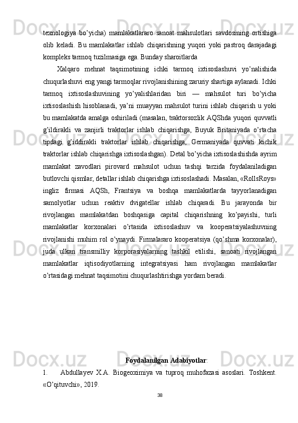 texnologiya   bo’yicha)   mamlakatlararo   sanoat   mahsulotlari   savdosining   ortishiga
olib   keladi.   Bu   mamlakatlar   ishlab   chiqarishning   yuqori   yoki   pastroq   darajadagi
kompleks tarmoq tuzilmasiga ega. Bunday sharoitlarda 
Xalqaro   mehnat   taqsimotining   ichki   tarmoq   ixtisoslashuvi   yo’nalishida
chuqurlashuvi eng yangi tarmoqlar rivojlanishining zaruriy shartiga aylanadi. Ichki
tarmoq   ixtisoslashuvining   yo’yalishlaridan   biri   —   mahsulot   turi   bo’yicha
ixtisoslashish   hisoblanadi,  ya’ni   muayyan  mahsulot  turini   ishlab  chiqarish   u  yoki
bu mamlakatda amalga oshiriladi (masalan, traktorsozlik AQShda yuqori quvvatli
g’ildirakli   va   zanjirli   traktorlar   ishlab   chiqarishga,   Buyuk   Britaniyada   o’rtacha
tipdagi   g’iddirakli   traktorlar   ishlab   chiqarishga,   Germaniyada   quvvati   kichik
traktorlar ishlab chiqarishga ixtisoslashgan). Detal bo’yicha ixtisoslashishda ayrim
mamlakat   zavodlari   pirovard   mahsulot   uchun   tashqi   tarzida   foydalaniladigan
butlovchi qismlar, detallar ishlab chiqarishga ixtisoslashadi. Masalan, «RollsRoys»
ingliz   firmasi   AQSh,   Frantsiya   va   boshqa   mamlakatlarda   tayyorlanadigan
samolyotlar   uchun   reaktiv   dvigatellar   ishlab   chiqaradi.   Bu   jarayonda   bir
rivojlangan   mamlakatdan   boshqasiga   capital   chiqarishning   ko’payishi,   turli
mamlakatlar   korxonalari   o’rtasida   ixtisoslashuv   va   kooperatsiyalashuvning
rivojlanishi   muhim   rol   o’ynaydi.   Firmalararo   kooperatsiya   (qo’shma   korxonalar),
juda   ulkan   transmilliy   korporasiyalarning   tashkil   etilishi,   sanoati   rivojlangan
mamlakatlar   iqtisodiyotlarning   integratsiyasi   ham   rivojlangan   mamlakatlar
o’rtasidagi mehnat taqsimotini chuqurlashtirishga yordam beradi. 
Foydalanilgan  Adabiyotlar :
1. Abdullayev   X.A.   Biogeoximiya   va   tuproq   muhofazasi   asoslari.   Тoshkent.
«O’qituvchi»,  201 9.
38