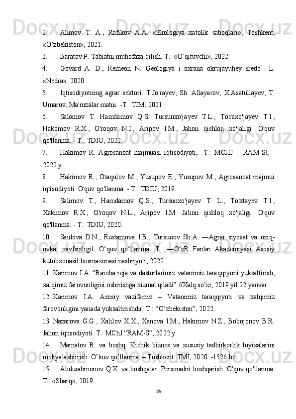 2. Alimov   Т.   A.,   Rafikov   A.A.   «Ekologiya   xatolik   saboqlari»,   Тoshkent,
«O’zbekiston», 2021.
3. Baratov P.  Т abiatni muhofaza qilish.  Т.: «O’qituvchi»,  2022 .
4. Govard   A.   D.,   Remeon   N.   Geologiya   i   oxrana   okrujayuhey   sredo’.   L.
«Nedra».  2020 .
5. Iqtisodiyotning   agrar   sektori.   T.Jo'rayev,   Sh.   Allayarov,   X.Asatullayev,   T.
Umarov, Ma'ruzalar matni. -T.: TIM, 2021
6. Salomov   T.   Hamdamov   Q.S.   Tursunxo'jayev   T.L.,   To'raxo'jayev   T.I.,
Hakomov   R.X.,   O'roqov   N.I.,   Aripov   I.M.,   Jahon   qishloq   xo'jaligi.   O'quv
qo'llanma. - T.: TDIU, 2022.
7. Hakimov   R.   Agrosanoat   majmuasi   iqtisodiyoti,   -T.:   MCHJ   ―RAM-S ,   -‖
2022 y
8. Hakimov   R.,   Otaqulov   M.,   Yusupov   E.,   Yusupov   M.,   Agrosanoat   majmui
iqtisodiyoti.  O'quv qo'llanma. - T.: TDIU, 20 19 .
9. Salimov   T.,   Hamdamov   Q.S.,   Tursunxo'jayev   T.   L.,   To'xtayev   T.I.,
Xakimov   R.X.,   O'roqov   N.L.,   Aripov   I.M.   Jahon   qishloq   xo'jaligi.   O'quv
qo'llanma. - T.: TDIU, 20 20 .
10. Saidova   D.N.,   Rustamova   I.B.,   Tursunov   Sh.A.   ―Agrar   siyosat   va   oziq-
ovkat   xavfsizligi .   O‘quv   qo‘llanma.   T.:   ―O‘zR   Fanlar   Akademiyasi   Asosiy	
‖
kutubxonasi  bosmaxonasi nashriyoti, 2022.	
‖
11. Karimov I.A. “Barcha reja va dasturlarimiz vatanimiz taraqqiyoni yuksaltirish,
xalqimiz farovonligini oshirishga xizmat qiladi” //Xalq so’zi, 2019 yil 22 yanvar 
12. Karimov   I.A.   Asosiy   vazifamiz   –   Vatanimiz   taraqqiyoti   va   xalqimiz
farovonligini yanada yuksaltirishdir. T.: “O’zbekiston”, 20 22 . 
13. Nazarova   G.G.,   Xalilov   X.X.,   Xanova   I.M.,   Hakimov   N.Z.,   Bobojonov   B.R.
Jahon iqtisodiyoti. T.: MChJ “RAM-S”, 20 22  y 
14. Mamatov   B .   va   boshq .   Kichik   biznes   va   xususiy   tadbirkorlik   loyixalarini
moliyalashtirish . O’kuv qo’llanma. – Toshkent: TMI, 20 20 . -1526. bet  
15. Abdurahmonov Q.X. va boshqalar. Personalni boshqarish. O'quv qo'llanma.
T.: «Sharq», 2019. 
39