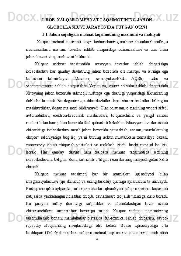 I. BOB. XALQARO MEHNAT TAQSIMOTINING JAHON
GLOBOLLASHUVI JARAYONIDA TUTGAN O'RNI
1.1 Jahon xojaligida  mehnat taqsimotining  mazmuni va mohiyati
Xalqaro mehnat taqsimoti degan tushunchaning ma`nosi shundan iboratki, u
mamlakatlarni   ma`lum   tovarlar   ishlab   chiqarishga   ixtisoslashuvi   va   ular   bilan
jahon bozorida qatnashuvini bildiradi. 
Xalqaro   mehnat   taqsimotida   muayyan   tovarlar   ishlab   chiqarishga
ixtisoslashuv   har   qanday   davlatning   jahon   bozorida   o`z   mavqei   va   o`rniga   ega
bo`lishini   ta`minlaydi.   Masalan,   samolyotsozlikda   AQSh,   audio   va
videoapparatura   ishlab   chiqarishda   Yaponiya,   chinni   idishlar   ishlab   chiqarishda
Xitoyning   jahon   bozorida   salmoqli   nufuzga   ega   ekanligi   yuqoridagi   fikrimizning
dalili bo`la oladi. Bu deganimiz, ushbu davlatlar  faqat  shu mahsulotlari bilangina
mashhurdirlar, degan ma`noni bildirmaydi. Ular, xususan, o`zlarining yuqori sifatli
avtomobillari,   elektron-hisoblash   mashinalari,   to`qimachilik   va   yengil   sanoat
mollari bilan ham jahon bozorida faol qatnashib keladilar. Muayyan tovarlar ishlab
chiqarishga ixtisoslashuv orqali jahon bozorida qatnashish, asosan,  mamlakatning
eksport   salohiyatiga   bog`liq,   ya`ni   buning   uchun   mustahkam   xomashyo   bazasi,
zamonaviy   ishlab   chiqarish   vositalari   va   malakali   ishchi   kuchi   mavjud   bo`lishi
kerak.   Har   qanday   davlat   ham   xalqaro   mehnat   taqsimotida   o`zining
ixtisoslashuvini belgilar ekan, ko`rsatib o`tilgan resurslarning mavjudligidan kelib
chiqadi. 
Xalqaro   mehnat   taqsimoti   har   bir   mamlakat   iqtisodiyoti   bilan
integratsiyalashuvi (qo`shilishi) va uning tarkibiy qismiga aylanishini ta`minlaydi.
Boshqacha qilib aytganda, turli mamlakatlar iqtisodiyoti xalqaro mehnat taqsimoti
natijasida yakkalangan holatdan chiqib, davlatlararo xo`jalik tizimiga kirib boradi.
Bu   jarayon   milliy   doiradagi   xo`jaliklar   va   alohidalashgan   tovar   ishlab
chiqaruvchilarni   umumjahon   bozoriga   tortadi.   Xalqaro   mehnat   taqsimotining
takomillashib   borishi   mamlakatlar   o`rtasida   fan-texnika,   ishlab   chiqarish,   savdo-
iqtisodiy   aloqalarning   rivojlanishiga   olib   keladi.   Bozor   iqtisodiyotiga   o`ta
boshlagan   O`zbekiston   uchun   xalqaro   mehnat   taqsimotida   o`z   o`rnini   topib   olish
4 